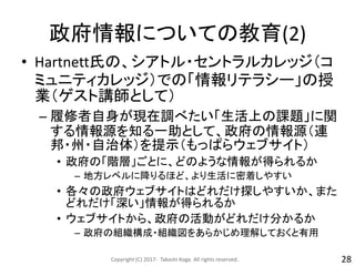 政府情報についての教育(2)
• Hartnett氏の、シアトル・セントラルカレッジ（コ
ミュニティカレッジ）での「情報リテラシー」の授
業（ゲスト講師として）
– 履修者自身が現在調べたい「生活上の課題」に関
する情報源を知る一助として、政府の情報源（連
邦・州・自治体）を提示（もっぱらウェブサイト）
• 政府の「階層」ごとに、どのような情報が得られるか
– 地方レベルに降りるほど、より生活に密着しやすい
• 各々の政府ウェブサイトはどれだけ探しやすいか、また
どれだけ「深い」情報が得られるか
• ウェブサイトから、政府の活動がどれだけ分かるか
– 政府の組織構成・組織図をあらかじめ理解しておくと有用
Copyright (C) 2017- Takashi Koga. All rights reserved. 28
 