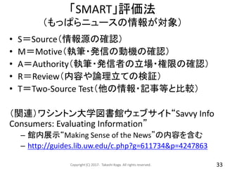 「SMART」評価法
（もっぱらニュースの情報が対象）
• S＝Source（情報源の確認）
• M＝Motive（執筆・発信の動機の確認）
• A＝Authority（執筆・発信者の立場・権限の確認）
• R＝Review（内容や論理立ての検証）
• T＝Two-Source Test（他の情報・記事等と比較）
（関連）ワシントン大学図書館ウェブサイト“Savvy Info
Consumers: Evaluating Information”
– 館内展示“Making Sense of the News”の内容を含む
– http://guides.lib.uw.edu/c.php?g=611734&p=4247863
Copyright (C) 2017- Takashi Koga. All rights reserved. 33
 