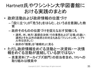 Hartnett氏やワシントン大学図書館に
おける実践のまとめ
• 政府活動および政府情報の位置づけ
– 「役に立つ」が「危うさ」をはらむ、という点を意識した教
育
– 政府そのものの位置づけを捉えなおす契機にも
• 連邦、州、地方（基礎自治体）での業務および「立場」の違い：
連邦とそれ以外の政府との対立もある（ワシントン州、シアト
ル市はまさしく）
• 政府の「階層」を「複眼的」に見る
• ただし政府情報をめぐる活動と一次資料・一次情
報をめぐる活動が直結している訳ではない
– 貴重資料（アーカイブズ部門）の担当者含め、TPSへの
取り組みは模索中
Copyright (C) 2017- Takashi Koga. All rights reserved. 35
 