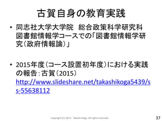 古賀自身の教育実践
• 同志社大学大学院 総合政策科学研究科
図書館情報学コースでの「図書館情報学研
究（政府情報論）」
• 2015年度（コース設置初年度）における実践
の報告：古賀（2015）
http://www.slideshare.net/takashikoga5439/s
s-55638112
Copyright (C) 2017- Takashi Koga. All rights reserved. 37
 