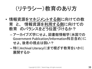 （リテラシー）教育のあり方
• 情報資源をマネジメントする側に向けての教
育 と、 情報資源を利用する側に向けての
教育 のバランスをどう位置づけるか？
– アーカイブズ学にせよ、図書館情報学（米国での
Government Publication/Information科目含め）に
せよ、後者の視点は弱い？
– 特にArchival Literacyにまで根ざす教育をいかに
展開するか
Copyright (C) 2017- Takashi Koga. All rights reserved. 38
 