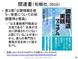 関連書（旬報社, 2016）
• 第３章「公開情報を使
う―背景についての知
識獲得と推論」
– “公文書館専門職員は
天使である”：自身が正
当に評価されていない
と感じていることが多い
から、彼らの専門性に
尊敬の念を持って接す
るべし
Copyright (C) 2017- Takashi Koga. All rights reserved. 39
• 原著（2011）はユネスコがウェブ公開（オープンアクセス）
http://unesdoc.unesco.org/images/0019/001930/193078e.pdf
 