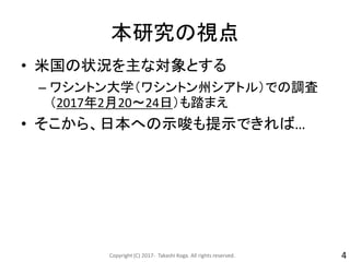 本研究の視点
• 米国の状況を主な対象とする
– ワシントン大学（ワシントン州シアトル）での調査
（2017年2月20～24日）も踏まえ
• そこから、日本への示唆も提示できれば…
Copyright (C) 2017- Takashi Koga. All rights reserved. 4
 