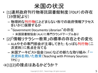 米国の状況
• [1]連邦政府刊行物寄託図書館制度（FDLP）の存在
（19世紀より）
– 物理的な刊行物にとどまらない形での政府情報アクセス
をいかに保障するか
– “Government Documents Librarian”の存在
• 米国図書館協会（ALA）に専門ラウンドテーブルあり
• [2]「情報リテラシー教育」の標準の存在とその変化
– ALAやその専門部会が主導してきた：もっぱら刊行物（二
次資料）に焦点を当てる
– 米国アーキビスト協会（SAA）などの新たな取り組み：「一
次資料を用いた教育（Teaching with Primary Sources:
TPS）」
→[1][2]の接点はあるかどうか？
Copyright (C) 2017- Takashi Koga. All rights reserved. 5
 