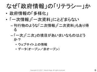 なぜ「政府情報」の「リテラシー」か
• 政府情報の「多様化」
• 「一次情報」「一次資料」にとどまらない
– 刊行物のような「二次情報」「二次資料」もあり得
る
– 「一次」「二次」の境目があいまいなものはどう
か？
• ウェブサイト上の情報
• データ（オープン／非オープン）
Copyright (C) 2017- Takashi Koga. All rights reserved. 6
 