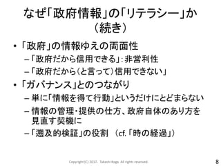 なぜ「政府情報」の「リテラシー」か
（続き）
• 「政府」の情報ゆえの両面性
– 「政府だから信用できる」：非営利性
– 「政府だから（と言って）信用できない」
• 「ガバナンス」とのつながり
– 単に「情報を得て行動」というだけにとどまらない
– 情報の管理・提供の仕方、政府自体のあり方を
見直す契機に
– 「遡及的検証」の役割 （cf. 「時の経過」）
Copyright (C) 2017- Takashi Koga. All rights reserved. 8
 
