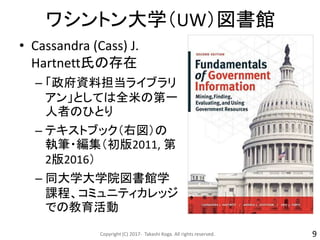 ワシントン大学（UW）図書館
• Cassandra (Cass) J.
Hartnett氏の存在
– 「政府資料担当ライブラリ
アン」としては全米の第一
人者のひとり
– テキストブック（右図）の
執筆・編集（初版2011, 第
2版2016）
– 同大学大学院図書館学
課程、コミュニティカレッジ
での教育活動
Copyright (C) 2017- Takashi Koga. All rights reserved. 9
 