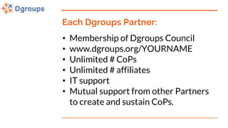 Each Dgroups Partner:
• Membership of Dgroups Council
• www.dgroups.org/YOURNAME
• Unlimited # CoPs
• Unlimited # affiliates
• IT support
• Mutual support from other Partners
to create and sustain CoPs.
 