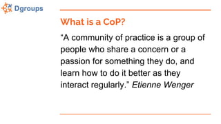 What is a CoP?
“A community of practice is a group of
people who share a concern or a
passion for something they do, and
learn how to do it better as they
interact regularly.” Etienne Wenger
 