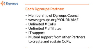 Each Dgroups Partner:
• Membership of Dgroups Council
• www.dgroups.org/YOURNAME
• Unlimited # CoPs
• Unlimited # affiliat...