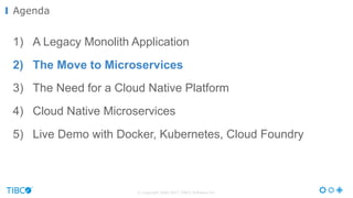 © Copyright 2000-2017 TIBCO Software Inc.
1) A Legacy Monolith Application
2) The Move to Microservices
3) The Need for a Cloud Native Platform
4) Cloud Native Microservices
5) Live Demo with Docker, Kubernetes, Cloud Foundry
Agenda
 