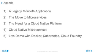 © Copyright 2000-2017 TIBCO Software Inc.
1) A Legacy Monolith Application
2) The Move to Microservices
3) The Need for a Cloud Native Platform
4) Cloud Native Microservices
5) Live Demo with Docker, Kubernetes, Cloud Foundry
Agenda
 