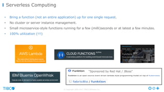 © Copyright 2000-2017 TIBCO Software Inc.
Serverless Computing
• Bring a function (not an entire application) up for one single request.
• No cluster or server instance management.
• Small microservice-style functions running for a few (milli)seconds or at latest a few minutes.
• 100% utilization (!!!)
“Sponsored by Red Hat / JBoss"
 