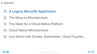 © Copyright 2000-2017 TIBCO Software Inc.
1) A Legacy Monolith Application
2) The Move to Microservices
3) The Need for a Cloud Native Platform
4) Cloud Native Microservices
5) Live Demo with Docker, Kubernetes, Cloud Foundry
Agenda
 