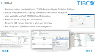 © Copyright 2000-2017 TIBCO Software Inc.
TIBCO
• Runs on various cloud platforms (TIBCO BusinessWorks Container Edition)
• Native integration with 3rd party frameworks like Consul or Hystrix
• Also available as iPaaS (TIBCO Cloud Integration)
• Focus on visual coding and productivity
• Powerful IDE (Visual Coding) + Web user interface
• For Integration Specialists and Citizen Integrators
 