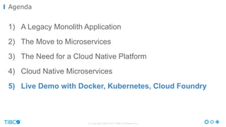 © Copyright 2000-2017 TIBCO Software Inc.
1) A Legacy Monolith Application
2) The Move to Microservices
3) The Need for a Cloud Native Platform
4) Cloud Native Microservices
5) Live Demo with Docker, Kubernetes, Cloud Foundry
Agenda
 