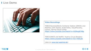 © Copyright 2000-2017 TIBCO Software Inc.
Live Demo
Video Recordings
TIBCO BusinessWorks Container Edition (BWCE) and
Mashery with Docker, Kubernetes, CloudFoundry,
Consul, Spring Cloud Config:
https://www.youtube.com/watch?v=VISNxgB74Bg
TIBCO BWCE and Netflix' Hystrix Circuit Breaker:
https://www.youtube.com/watch?v=VL7-T6IIuZk
(also on www.kai-waehner.de)
 