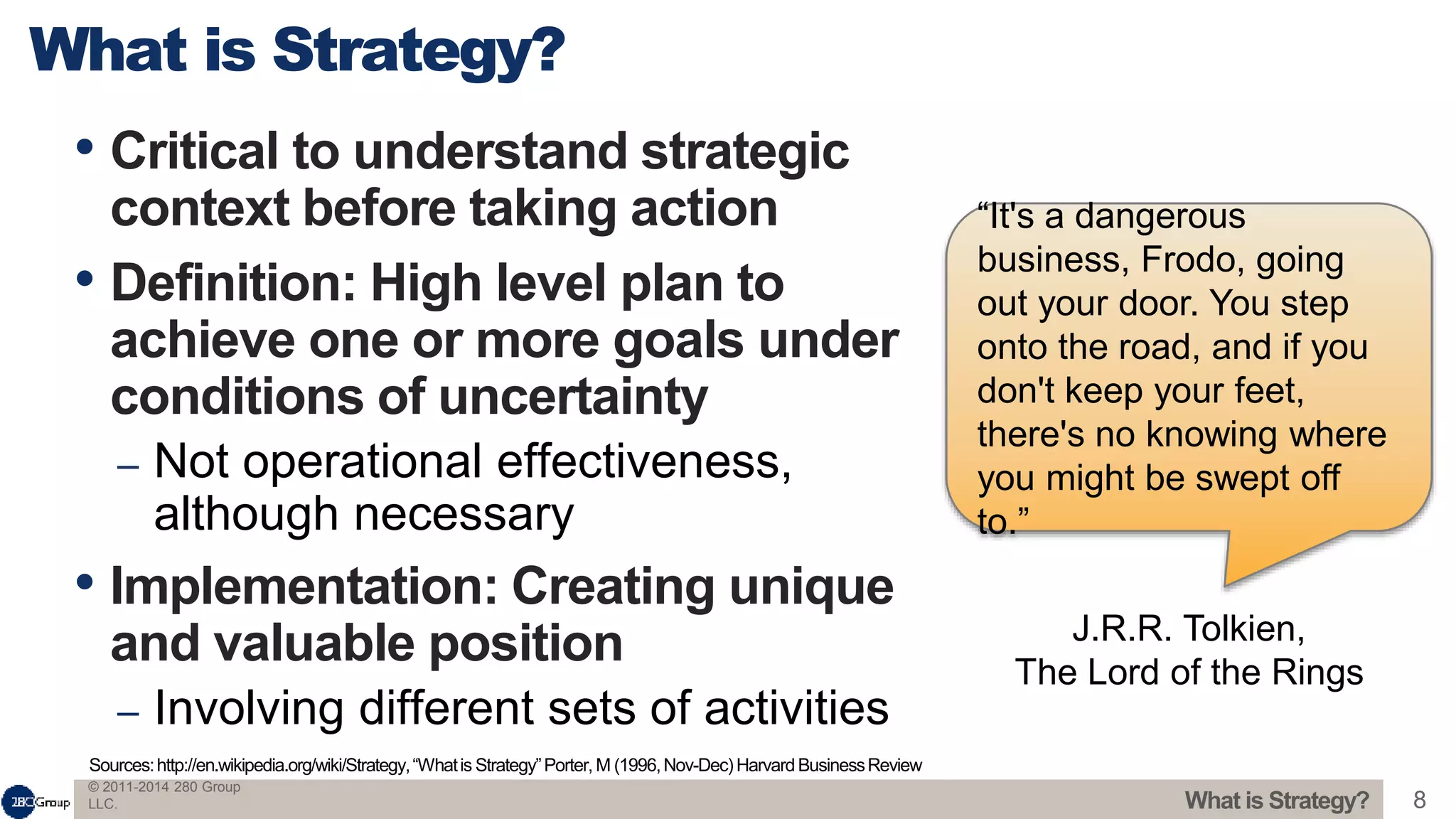 © 2011-2014 280 Group
LLC. 8
• Critical to understand strategic
context before taking action
• Definition: High level plan to
achieve one or more goals under
conditions of uncertainty
– Not operational effectiveness,
although necessary
• Implementation: Creating unique
and valuable position
– Involving different sets of activities
What is Strategy?
Sources:http://en.wikipedia.org/wiki/Strategy,“Whatis Strategy”Porter,M (1996,Nov-Dec)Harvard BusinessReview
What is Strategy?
“It's a dangerous
business, Frodo, going
out your door. You step
onto the road, and if you
don't keep your feet,
there's no knowing where
you might be swept off
to.”
J.R.R. Tolkien,
The Lord of the Rings
 