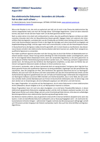 PROJECT CONSULT Newsletter
August 2017
PROJECT CONSULT Newsletter August 4/2017 | ISSN 1349-0809 Seite 10
Das elektronische Dokument - besondersals Urkunde -
hat es aber auch schwer …
Dr. Martin Bartonitz, Senior Produktmanager, OPTIMAL SYSTEMS GmbH, www.optimal-systems.de,
bartonitz@optimal-systems.de
Was es der Physiker in mir, der mich so euphorisch sein ließ, als ich mich in das Thema des elektronischen
Signierens eingearbeitet hatte und mich die Vorzüge dieser Technologie begeisterten. Zumal ich darin erkennen
konnte, dass doch mit der Zeit kein Papier mehr um die Welt geschickt werden musste.
Nach so vielen Jahren ist es doch sehr enttäuschend zu sehen, dass die qualifizierte Signatur als Basis von
elektronischen Urkunden doch eher ein Mauerblümchen-Dasein genießt. Dagegen haben sich vielerorts die
Unterschiften-Pads durchgesetzt, zumindest dort, wo der PrivatkundeamSchalter einen Vertrag zeichnen kann.
Während in der Kommunikation zwischen Firmen in der Regel die Verträge auch ohne Unterschrift via Angebot
und Angebotsbestätigung erfolgt. Und das sogar meist noch unverschlüsselt, so dass sich die Industriespione
freuen.
In Deutschland hat es die Signatur-Lobby immerhin geschafft, sich in einem Gesetz zu manifestieren: das
eGovernance-Gesetz schreibt in der elektronischen Kommunikation oder beim Scannen von ‚weißer Post‘
zwingend vor, qualifizierte Signaturen zu verwenden.
Nun haben qualifiziert signierte Urkunden noch den Vorzug, dass sie durch den Richter als Beweisdokument
anerkanntwerden müssen.Dieser Vorzug scheintallerdingsfür VieleEntscheider wieder zunichtegemacht, wenn
der ihr inne liegende höhere Beweiswert bricht, wenn der verwendete Algorithmus in die Jahre gekommen ist
und aufgrund erhöhter Rechenleistung kompromittiert werden kann, d.h. Fälschung unerkannt vorgenommen
werden kann. Als Heilung wird das Verfahren des Nachsignieren empfohlen, so dass dann ein Richter das
solcherart nachsignierte Dokument wieder als Beweis im Streit anerkennen muss.
Und verwirrt, verstanden, oder istdieser Sachverhaltdoch ein wenig komplex? Und genau darin liegt die Krux:
dieser gesamte Prozess des qualifizierten Signierens ist wenig praktikabel, angefangen von den persönlichen
Signaturkarten,über dieLesegeräte amPlatz,dem Verifizieren des signierten Dokuments bis hin zur Nachsignier-
Software, die auch noch nach 30 Jahren und mehr sicherstellen soll,dassdieUnversehrtheitdes Inhalts und der
Authentizität des Signierens gewährleistetsein soll.Ich habealsProduktmanager mittlerweiledrei Integrationen
von Nachsignier-Software und einem DMS miterlebt und möchte bezweifeln, dass in einer Welt, die sich
zunehmen schneller drehtund die Überlebenszeit von Firmen im Durchschnittmittlerweileunter 12 Jahren liegt.
Und dann denken wir an Anwendungen, die eine Aufbewahrungsdauer von 100 Jahren und mehr kennen.
Nun sagen Pragmatiker: Ich verzichte auf das Nachsignieren,da ich meine Dokumente in einem elektronischen
Archiv aufbewahre, dessen Aufgabe es eh ist, vor Manipulation maximal zu schützen.
Diesen Pragmatikern kann ich noch eins oben draufgeben: a) es sind keine Präzedenzfälle bekannt, in denen
elektronisch gespeicherte Dokumente vorgelegt wurden und die nicht als Beweis anerkannt wurden, b) in der
Regel wissen Richter auch andereWege, wie siezu einer Entscheidung finden können, ohne dass ein aufwä ndiges
Beurteilungsverfahren einer elektronischen Speicherung beauftragt werden muss.
Des Weiteren möchte anführen, dass alsgesicherteUnterschriftin internen Verfahren akzeptiert wird, wenn das
System, in dem ein betreffendes Dokument aufbewahrt und zur Nutzung freigegeben wird – z.B. technische
Dokumentationen kritischer Anlagen – während der Freigabe nochmals das Benutzerpasswort abfragt (ggf.
verteilt auf 2 Personen) und den Vorgang in der Historienachweisbar macht.Also auch hier ohne Zertifikatund
Signatur-Algorithmus.
 