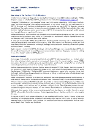 PROJECT CONSULT Newsletter
August 2017
PROJECT CONSULT Newsletter August 4/2017 | ISSN 1349-0809 Seite 13
Last piece of the Puzzle – PEPPOL Directory
Another important piece of the puzzle has recently fallen into place. Since 2014, I’ve been leading the PEPPOL
Directory project on behalf of OpenPEPPOL, and we went live in July 2017 (http://directory.peppol.eu).
The goal of PEPPOL Directory is to provide a “Yellow Pages”-style lookup capability for PEPPOL users. This
facilitates “touchless onboarding”,where a business justneeds to look up the details of a new tradingpartner in
PEPPOL Directory, verify that they are looking at the correct entity, and see the PEPPOL document receiving
capabilities of that tradingpartner. For example, assumingthey can send a PEPPOL PurchaseOrder of the type
that their TradingPartner can receive(as can be seen in PEPPOL Directory),then they can simply send it,without
ever having to discuss or negotiate with anyone.
More importantly for most businesses, the only additional cost incurred for setting up that new PEPPOL trade
relationship was the moments spent lookingup PEPPOL Directory, and possibly updatingtheir ERP to send out
the document via PEPPOL instead of any other method.
It is not yet mandatory for PEPPOL Service Providers that they provide for sharing data to PEPPOL Directory,
although I hope that we can make it mandatory during2018. In the interim, over the coming months, the pool
of PEPPOL participants searchable in Directory is growing as Service Providers voluntarily update their systems
to support PEPPOL Directory.
By the way, did I mention that PEPPOL Directory is entirely Free-of-Charge, and is provided by OpenPEPPOL for
the benefit of the community of users? If you come across someonelookingto charge your business for a listing
in any other directory related to PEPPOL, be wary!
Enterprise-Grade?
Increasingly,I’minvolved in conversations with clients where PEPPOL is beingviewed more as a strategic rather
than hitherto tactical initiative.Many large businesses will discover that they may already haveseveral PEPPOL
connections. These may have been procured as point-solutions specific to, for example, Norway or Italy, and
were set up only taking perceived “local-country” needs into account.
As large organisations begin to recognise the true, wide scale scope of PEPPOL, they are starting to consider if
the solution they put in placefor,for example, Norway or Italy is still suitablefor handlingpotentially their whole
Pan-European PEPPOL trade. If the backend ERP itconnects to also covers several other countries,then at least
technically itis feasible,and may make commercial sense, as littleor no additional setup effort (and cost) may
be needed to expand the reach.
Larger businesses are beginning to ask if PEPPOL, which they may have before perceived as a niche solution is
now ready for the big-time or as question thatI’ve been asked a number of times “Is PEPPOL Enterprise-Grade?”
The answer depends less on PEPPOL itself, as itis designed to be interoperableand highly secure, and depends
far more on the infrastructure,scalability,security,resiliency,future-proofing,and governancethat has been but
in place by PEPPOL Service Provider. For sure, PEPPOL is Enterprise-Grade, but many PEPPOL providers are
dedicated to serving local or regional markets, and may not have the reach to scale to enterprise-level
expectations.
Ultimately, it’s a question for the buyer, or seller as part of their due-diligence to consider the scale to which
PEPPOL will extend in their wider trade over the coming years and ensure that the provider they select is up to
the task.
In the days of PEPPOL being a local / nichetopic, it may have been sufficientfor a Service Provider to have only
specialised on that specific service. Increasingly client expectations are that PEPPOL must be part of a holistic
palette of services also including more traditional EDI, as well as future-oriented capabilities like Artificial
Intelligence, Supply Chain Visibility, and BlockChain.
 