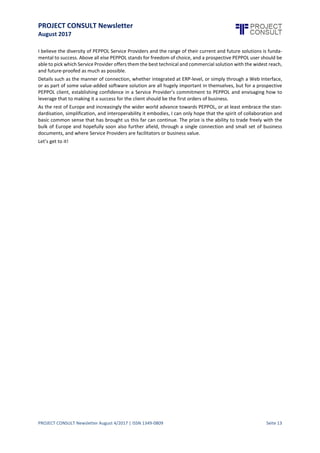 PROJECT CONSULT Newsletter
August 2017
PROJECT CONSULT Newsletter August 4/2017 | ISSN 1349-0809 Seite 14
I believe the diversity of PEPPOL Service Providers and the range of their current and future solutions is
fundamental to success. Above all else PEPPOL stands for freedom of choice, and a prospective PEPPOL user
should be able to pick which Service Provider offers them the best technical and commercial solution with the
widest reach, and future-proofed as much as possible.
Details such as the manner of connection, whether integrated at ERP-level, or simply through a Web Interface,
or as part of some value-added software solution are all hugely important in themselves, but for a prospective
PEPPOL client, establishing confidence in a Service Provider’s commitment to PEPPOL and envisaging how to
leverage that to making it a success for the client should be the first orders of business.
As the rest of Europe and increasingly the wider world advance towards PEPPOL, or at least embrace the
standardisation,simplification,and interoperability itembodies, I can only hope that the spiritof collaboration
and basic common sensethat has brought us this far can continue.The prize is the ability to trade freely with the
bulk of Europe and hopefully soon also further afield, through a single connection and small set of business
documents, and where Service Providers are facilitators or business value.
Let’s get to it!
 