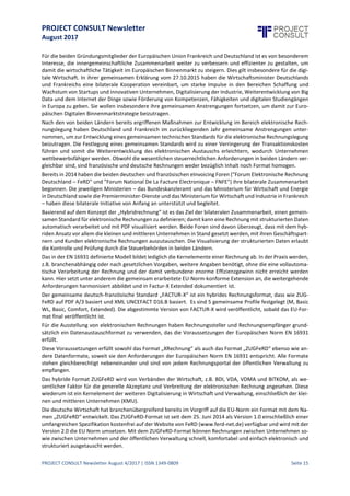 PROJECT CONSULT Newsletter
August 2017
PROJECT CONSULT Newsletter August 4/2017 | ISSN 1349-0809 Seite 16
Für die beiden Gründungsmitglieder der Europäischen Union Frankreich und Deutschland istes von besonderem
Interesse, die innergemeinschaftliche Zusammenarbeit weiter zu verbessern und effizienter zu gestalten, um
damit die wirtschaftliche Tätigkeit im Europäischen Binnenmarkt zu steigern. Dies gilt insbesondere für die
digitaleWirtschaft.In ihrer gemeinsamen Erklärungvom27.10.2015 haben dieWi rtschaftsminister Deutschlands
und Frankreichs eine bilaterale Kooperation vereinbart, um starke Impulse in den Bereichen Schaffung und
Wachstumvon Startups und innovativen Unternehmen, Digitalisierungder Industrie,Weiterentwicklungvon Big
Data und dem Internet der Dinge sowie Förderung von Kompetenzen, Fähigkeiten und digitalen Studiengängen
in Europa zu geben. Sie wollen insbesondere ihre gemeinsamen Anstrengungen fortsetzen, um damit zur
Europäischen Digitalen Binnenmarktstrategie beizutragen.
Nach den von beiden Ländern bereits ergriffenen Maßnahmen zur Entwicklung im Bereich elektronische
Rechnungslegung haben Deutschland und Frankreich im zurückliegenden Jahr gemeinsame Anstrengungen
unternommen, um zur Entwicklung eines gemeinsamen technischen Standards für die elektronische
Rechnungslegung beizutragen. Die Festlegung eines gemeinsamen Standards wird zu einer Verringerung der
Transaktionskosten führen und somit die Weiterentwicklung des elektronischen Austauschs erleichtern,
wodurch Unternehmen wettbewerbsfähiger werden. Obwohl die wesentlichen steuerrechtlichen
Anforderungen in beiden Ländern vergleichbar sind, sind französische und deutsche Rechnungen weder
bezüglich Inhalt noch Format homogen.
Bereits in 2014 haben diebeiden deutschen und französischen eInvoicingForen ("ForumElektronischeRechnung
Deutschland – FeRD" und "Forum National De La Facture Electronique – FNFE") ihrebilateraleZusammenarbeit
begonnen. Die jeweiligen Ministerien – das Bundeskanzleramt und das Ministeriumfür Wirtschaftund Energie
in Deutschland sowiediePremierminister-Diensteund das Ministeriumfür Wirtschaftund Industriein Frankreich
– haben diese bilaterale Initiative von Anfang an unterstützt und begleitet.
Basierend auf dem Konzept der „Hybridrechnung“ ist es das Ziel der bilateralen Zusammenarbeit, einen
gemeinsamen Standard für elektronische Rechnungen zu definieren; damit kann eine Rechnung mit
strukturierten Daten automatisch verarbeitet und mit PDF visualisiert werden. Beide Foren sind davon
überzeugt, dass mit dem hybriden Ansatz vor allem die kleinen und mittleren Unternehmen in Stand gesetzt
werden, mit ihren Geschäftspartnern und Kunden elektronischeRechnungen auszutauschen.Die Visualisierung
der strukturierten Daten erlaubt die Kontrolle und Prüfung durch die Steuerbehörden in beiden Ländern.
Das in der EN 16931 definierteModell bildetlediglich dieKernelemente einer Rechnung ab.In der Praxis werden,
z.B. branchenabhängig oder nach gesetzlichen Vorgaben, weitere Angaben benötigt, ohne die eine
vollautomatischeVerarbeitungder Rechnung und der damit verbundene enorme Effizienzgewinn nichterreicht
werden kann. Hier setzt unter anderem die gemeinsam erarbeitete EU-Norm-konforme Extension an, die
weitergehende Anforderungen harmonisiert abbildet und in Factur-X Extended dokumentiert ist.
Der gemeinsame deutsch-französische Standard „FACTUR-X“ ist ein hybrides Rechnungsformat, dass wie
ZUGFeRD auf PDF A/3 basiert und XML UNCEFACT D16.B basiert. Es sind 5 gemeinsame Profile festgelegt (M,
Basic WL,Basic,Comfort, Extended). Die abgestimmte Version von FACTUR-X wird veröffentlicht, sobald das EU-
Format final veröffentlicht ist.
Für die Ausstellung von elektronischen Rechnungen haben Rechnungssteller und Rechnungsempfänger
grundsätzlich ein Datenaustauschformat zu verwenden, das die Voraussetzungen der Europäischen Norm EN
16931 erfüllt.
Diese Voraussetzungen erfüllt sowohl das Format „XRechnung“ als auch das Format „ZUGFeRD“ ebenso wie
andere Datenformate, soweit sieden Anforderungen der Europäischen Norm EN 16931 entspricht.AlleFormate
stehen gleichberechtigt nebeneinander und sind von jedem Rechnungsportal der öffentlichen Verwaltung zu
empfangen.
Das hybride Format ZUGFeRD wird von Verbänden der Wirtschaft, z.B. BDI, VDA, VDMA und BITKOM, als
wesentlicher Faktor für die generelle Akzeptanz und Verbreitung der elektronischen Rechnung angesehen. Diese
wiederum ist ein Kernelement der weiteren Digitalisierung in Wirtschaft und Verwaltung, einschließlich der
kleinen und mittleren Unternehmen (KMU).
Die deutsche Wirtschaft hat branchenübergreifend bereits im Vorgriff auf die EU-Norm ein Format mit dem
Namen „ZUGFeRD“ entwickelt. Das ZUGFeRD-Format ist seit dem 25. Juni 2014 als Version 1.0 einschließlich
einer umfangreichen Spezifikation kostenfrei auf der Website von FeRD (www.ferd-net.de) verfügbar und wird
mit der Version 2.0 die EU Norm umsetzen. Mit dem ZUGFeRD-Format können Rechnungen zwischen
 