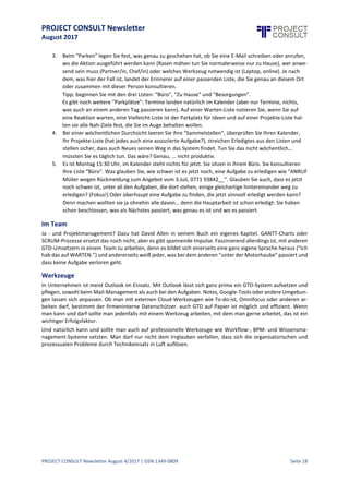 PROJECT CONSULT Newsletter
August 2017
PROJECT CONSULT Newsletter August 4/2017 | ISSN 1349-0809 Seite 19
In unserem Produktivitätsprozess machen wir Fehler oder agieren suboptimal. Allen hat fünf dieser Fehler
identifiziert:
1. Wir benutzen unseren Kopf um Vereinbarungen mit uns selbst und anderen aufzubewahren.
Einen Kalender findet an sich jeder nützlich,Dort halten wir an sich immer sofort fest, wenn wir einen
Termin vereinbaren. Tun wir das nicht,geht es manchmal schief.Vieleandere Vereinbarungen behalten
wir aber im Kopf und können so nie sicher sein,ob wir nicht zu oft daran denken (zum Beispiel nachts
um drei, wenn wir wahrscheinlich nicht daran arbeiten wollen) oder wir denken zu selten daran - das
nennt man auch: “vergessen”. Zwei sehr unproduktive Verhaltensweisen.
2. Haben wir hingegen etwas aufgeschrieben steht da so etwas wie “Projekt Müller”, “Mamma
Geburtstag” oder “Maier wegen Daten”; mit dem Effekt, dass wir jedes Mal wieder, wenn wir den
Eintrag sehen, überlegen müssen: “Was wollte ich da eigentlich genau machen?” Eine
Energieverschwendung, die nicht zur Effizienz beiträgt.
3. Oft haben wir eine To-do-Liste, da steht dann, dass wir Hundefutter besorgen müssen neben der
Tatsache, dass wir mit dem Chef über das Projekt Müller reden wollen. Das heißt, wir programmieren
uns einerseits auf Ablenkung,andererseits wird das Herauspicken von relevanten Aufgaben aus der Liste
zum frustrierenden Suchspiel. So kommen wir nicht ins fokussierte Arbeiten.
4. “Meine To-do-Listen finde ich immer nach 14 Tagen wieder, dann hat sich das meiste erledigt.” Das
Argument höre ich häufigbei To-do-Listen-Unlust. Bisher warte ich noch auf den Job, bei dem man für
Aufgaben bezahltwird, diesich von selbsterledigen - und auch imPrivatleben stelleich mir das eher als
Stressfaktor vor, alles auszusitzen. Man arbeitet nur gerne mit einem System, das auch relevante
Informationen enthält. Das istbei der reinen “Lagerhaltung der sich von selbst erledigenden Aufgaben”
nicht gegeben.
5. So, und nun möchte jemand, der seineAufgaben nur im Kopf hat, nicht definierthat, was genau zu tun
ist,mit unsortierten Listen arbeitet in denen auch noch alte Tasks herumschwirren, “priorisieren”.Das
kann nicht funktionieren. Ich kann nur optimale Entscheidungen treffen, wenn ich weiß, was ich hier
und jetzt, mit diesem Werkzeug oder mit dieser Person in diesem Raum jetzt tun kann.
Glücklicherweisegibtes auf all diesen Ebenen sinnvolle Verhaltensweisen. Die gute Nachrichtist: Sie erfordern
in der Regel keine neuen Skills und als “Gewohnheiten” etablieren siesich deswegen recht leicht,weil man sofort
einen Effekt spürt. Erst kürzlich erzählte mir jemand: “Ich bin jetzt mit dem Buch halb durch und schon zehn
Prozent produktiver”. Zehn Prozent, hey, das sind über 24 Arbeitstage im Jahr (je nach Bundesland), unterm
Strich also mehr als das Arbeitstag-Kontingent eines Monats. Und das nach dem halben Buch; in der gesparten
Zeit liest diese Person sicher zu Ende. Oder?
Die Lösung
Über 200 Seiten Fachbuch zu „Getting Things Done“ lassen sich hier nicht in ein paar Zeilen umfassend
wiedergeben, aber die Lösung sieht recht simpel aus:
1. Nichts mehr im Kopf aufbewahren, sondern alle“Vereinbarungen mit sich und anderen” schriftlich
und an möglichstwenig Stellen sammeln. Dort dürfen siesich nichtanhäufen,sondern müssen im
nächsten Schritt vollständigeinemKlärungsprozess unterworfen werden,
2. An sich gibtes nur sechs Dinge, die Sie mit diesen “Erinnern” tun können:
Wenn nichts geschehen soll:
I. Wegwerfen, weil Sie es doch nicht tun wollen,
II. Ablegen, weil siees noch benötigen,
III. zur späteren Entscheidung auf Wiedervorlagelegen,
Wenn etwas geschehen soll:
IV. Delegieren, weil jemand anders zuständigist,
V. wenn es nur zwei Minuten dauert: selbstund sofort machen,
VI. in allen anderen Fällen:auf eine der “Listen” zur späteren Erledigung“parken”.
 