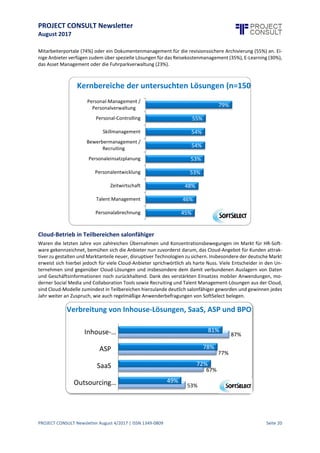 PROJECT CONSULT Newsletter
August 2017
PROJECT CONSULT Newsletter August 4/2017 | ISSN 1349-0809 Seite 21
Informations- und NutzungsverhalteninUnternehmenmacht
Weiterentwicklung der HR-Strategie notwendig
Michael Gottwald, Geschäftsführer, SoftSelect, info@softselect.de, www.softselect.de
Der Markt für HR-Software unterliegt seit jeher einem laufenden Wandel. Neben neuen gesetzlichen
Anforderungen (z.B. Entgelttransparenzgesetz) sind die Digitalisierung der Arbeitswelt (Stichwort „Arbeiten 4.0“)
und die laufende Optimierung etwa von Personalplanungs-, Recruiting- und Onboarding-Prozessen heute
wichtige Themenbereiche, die die Gestaltung des strategischen und operativen Informationsmanagements
nachhaltig beeinflussen. Vor allem im Bereich des Personalwesens und insbesondere im E-Recruiting schreiten die
Entwicklungen der Dienst- und Lösungsanbieter rasant voran, um Informationen zu konsolidieren und den
Unternehmen einen entscheidenden Vorteil beim Wettbewerb um die besten Talente zu verschaffen. Das
Hamburger Marktforschungs- und Beratungshaus SoftSelect hat im Rahmen seiner aktuellen SoftTrend Studie HR
Software 20171 insgesamt 150 Lösungen unter die Lupe genommen, zeigt aktuelle Entwicklungen auf und gibt
Unternehmen eine umfassende Entscheidungshilfe für die eigene HR- und Informationsmanagement-Strategie an
die Hand.
Der Begriff der „Personalverwaltung“erscheint in dem heutigen Kontext von Talent Management, E-Recruiting,
Performance Management, Manager & Employee Self Services, E-Learning und Onboarding schon nahezu
antiquiert, wenngleich es im Kern immer noch dieser Bestimmung nachkommt. Die Verwaltung des
Personalbestands,was u.a.auch dieBesetzungvon Vakanzen, Zeiterfassung,Lohn- und Gehaltsabrechnung,Skill-
und Kompetenzmanagement, Fortbildung und Personalentwicklung, Ruhestandsprogramme,
Personalkostenplanungund das Wissensmanagementeinschließt,istfür den nachhaltigen Unternehmenserfolg
nicht nur enorm wichtig, sondern mitunter auch sehr bürokratisch und ressourcenintensiv. HR-Software wird
daher aus wirtschaftlicher Sicht ein großes Potenzial zugesprochen, die Investitionskosten mehrfach
amortisieren zu können. Viele Unternehmen und Personalabteilungen stellen ihre Prozesse daher regelmäßig
auf den Prüfstand und optimieren die personalpolitischen Unternehmensprozesse, um die Verwaltung zu
verschlanken und Abläufe „beherrschbarer“ zu machen.
Strategische Komponenten gewinnen an Bedeutung
Wenngleich sie gegenüber den administrativen Bereichen wie Payroll, Workforce Management oder
Compensation & Benefits noch einen geringeren Marktanteil aufweisen,verzeichnen diestrategisch wichtigeren
Bereiche wie Recruitment, Performance und Talent Management, Weiterbildung, Personalentwicklung und
Collaboration Tools ein deutlich höheres Wachstum. Der Beitrag, den HR Software zum Geschäftserfolgund zur
Agilitätdes Unternehmens imstande istzu leisten, wächstmit dem sukzessiven Ausbau des Leistungsspektrums
und der zunehmenden Integration externer Services stetig an. Dank der Weiterentwicklung zu umfassenden
Workflow-, Informations- und Service-Plattformen fallen HR-Lösungen schon längst nicht mehr nur in den
Nutzungsbereich von Personal- und Abteilungsverantwortlichen,sondern dienen als zentrales Service-Drehkreuz
für die gesamte Belegschaft.
Kernbereiche der Lösungen
HR-Lösungen decken ein sehr breites Funktionsspektrum ab. Während Personalmanagement-Funktionalitäten
von 79% der Lösungen geboten werden, gehören Personal-Controlling, Skillmanagement,
Personaleinsatzplanung,Bewerbermanagement und die Personalentwicklungbei über der Hälfte der Lösungen
zum Leistungsumfang. Zeiterfassung und Talent Management Funktionen werden ebenfalls von knapp jedem
zweiten Lösungsanbieter bereitgestellt. Eine eigene Personalabrechnungbieten aufgrund restriktiver Vorgaben
und des hohen Pflegeaufwandes hingegen lediglich 45% der Lösungen an - hier wird oftmals auf spezialisierte
1 Ein Summary der Studie kann hier kostenfrei angefordert werden: http://www.softselect.de/hr-studie-2017-
zusammenfassung-anfordern
 