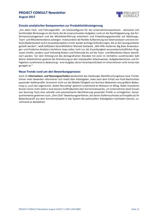 PROJECT CONSULT Newsletter
August 2017
PROJECT CONSULT Newsletter August 4/2017 | ISSN 1349-0809 Seite 22
Partnerlösungen zurückgegriffen. Daneben bieten viele Systeme zusätzliche Funktionalitäten wi e Workflow-
Unterstützung (81%), Mitarbeiterportale (74%) oder ein Dokumentenmanagement für die revisionssichere
Archivierung(55%) an.EinigeAnbieter verfügen zudem über spezielleLösungen für das Reisekostenmanagement
(35%), E-Learning (30%), das Asset Management oder die Fuhrparkverwaltung (23%).
Cloud-Betrieb in Teilbereichen salonfähiger
Waren die letzten Jahre von zahlreichen Übernahmen und Konzentrationsbewegungen im Markt für HR-
Software gekennzeichnet, bemühen sich die Anbieter nun zuvorderst darum, das Cloud-Angebot für Kunden
attraktiver zu gestalten und Marktanteileneuer, disruptiver Technologien zu sichern.Insbesondereder deutsche
Markt erweist sich hierbei jedoch für vieleCloud-Anbieter sprichwörtlich als harteNuss.VieleEntscheider in den
Unternehmen sind gegenüber Cloud-Lösungen und insbesonderedem damitverbundenen Auslagern von Daten
und Geschäftsinformationen noch zurückhaltend. Dank des verstärkten Einsatzes mobiler Anwendungen,
moderner Social Media und Collaboration Tools sowie Recruiting und Talent Management-Lösungen aus der
Cloud, sind Cloud-Modelle zumindest in Teilbereichen hierzulande deutlich salonfähiger geworden und
gewinnen jedes Jahr weiter an Zuspruch, wie auch regelmäßige Anwenderbefragungen von SoftSelect belegen.
45%
46%
48%
53%
53%
54%
54%
55%
79%
Personalabrechnung
Talent Management
Zeitwirtschaft
Personalentwicklung
Personaleinsatzplanung
Bewerbermanagement /
Recruiting
Skillmanagement
Personal-Controlling
Personal-Management /
Personalverwaltung
Kernbereiche der untersuchten Lösungen (n=150)
53%
67%
77%
87%
49%
72%
78%
81%
Outsourcing…
SaaS
ASP
Inhouse-…
Verbreitung von Inhouse-Lösungen, SaaS, ASP und BPO
 