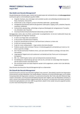 PROJECT CONSULT Newsletter
August 2017
PROJECT CONSULT Newsletter August 4/2017 | ISSN 1349-0809 Seite 24
Records Management unter Druck:einKommentar aus der Schweiz
Jürg Hagmann, RIMConsulting, Baden / KRM Kompetenzcenter Records Management, Zollikon, Schweiz,
http://jhagmann.twoday.net, http://cyberhagi.ch/
Das Kompetenzcenter Records Management (KRM) mit dem Team um Bruno Wildhaber kämpft in der Schweiz
seit der ersten Stunde von ECM Enterprise Content Management und Records Management um dieselben
Errungenschaften eines ordnungsgemässen Information-Managements wie Ulrich Kampffmeyer mit PROJECT
CONSULT. Wir haben uns seit dem ersten Handbuch "Records Management" (2004) auch immer wieder
fruchtbar ausgetauscht.
Die Tradition des Records Management in der Schweiz
In der Schweiz istRecords Management, anders als in Deutschland,immer ein wichtiges Thema gewesen. Aber
auch hier unterliegt des den aktuellen Veränderungen der Gesetzgebung und der Trends im Markt. Aufgrund der
Wandlungen des Themas Records Management hat sich das Kompetenzcenter 2015 entschlossen einen
deutschsprachigen Praxis-Leitfaden zum Thema "Information Governance" zu verfassen, da Information
Governance das übergreifende Dach für Records Management darstellt. Das Thema "Records Management"
figuriert dabei als eine Disziplin unter vielen.
Es geht im Prinzip um eine informationsorientierte«Governance» im Rahmen einer Corporate Governance, die
alleAspekte regeln soll,umdiees imInformationsmanagementeigentlich geht: nämlich umdieaktiveSteuerung
der Generierung / Produktion, Verteilung und Nutzung von Information als Produktionsfaktor imRahmen einer
«verfassungsmässig» organisierten Informationspolitik. Paul Strassmann bezeichnet dies als „Governance of
Information Management. The concept of an information constitution“. Der damalige Ansatz von Strassmann
aus dem Jahr 2004 hat nichts an Aktualität eingebüsst.
Abschied vom klassischen Records Management
Der Begriff «Records Management» hat sich in der europäischen Unternehmenswelt, aber auch in der
öffentlichen Verwaltung im Gegensatz zu den USA nur wenig bis kaum etabliert. Dies liegt v. a. an den
Schwierigkeiten konzeptioneller Natur (z. B. Kategorisierung / Klassifizierung von Dokumenten im Unterschied
zu «Records» (Akten / Dossiers) und deren Umsetzung mit Tools (EDRMS). Zudem wurde Records Management
vielfach als starres und unflexibles Vorgehen empfunden, weil der traditionelle Records Manager das oft (zu)
papierlastige Verständnis hat, Dokumente und Daten umfassend und strukturiert abzulegen.
In der Umgangssprachehaben sich inzwischen quasi als Synonyme die Bezeichnungen Dokumentenverwaltung
oder Dokumentenmanagement am ehesten durchgesetzt. Der Begriff Aktenführung hat schon einen amtlichen
Anstrich und ist in der Privatwirtschaft nicht salonfähig. Der in Deutschland noch verwendete Begriff der
Schriftgutverwaltung sollte abgeschafft werden, reflektiert er doch die Bild und Tonmedien gar nicht oder nur
implizit.
In den letzten Jahren hat sich in der schweizerischen Fachgemeindeallmählich dieEinsichtdurchgesetzt,dass es
nicht mehr wichtig ist, ob geschäftsrelevante Information in irgendeinem System oder in der File-Ablage als
«record» qualifiziertund deklariert wird. Einige Experten (nicht nur der grösste Fachverband ARMA) empfehlen,
den auch in den USA etwas verstaubten Begriff «records management» durch die offenere
Bezeichnung «Information Lifecycle Management» (ILM) oder «Information Lifecycle Governance» (ILG oder
ILMG) zu ersetzen.
Wir schlagen vor, eine solchesemantischeFormel zu adaptieren, sich grundsätzlich auf die Anforderungen, wie
sie in der ISO-Norm 15489 (sowie ISO 30300) formuliert sind, zu beziehen; hingegen die verschwimmenden
Termini «Dokument», «Record», «Content», «ECM» u. ä. nur noch im Fachdiskurs zu verwenden und sich
stattdessen allgemein auf den übergreifenden und breit akzeptierten Begriff «Informationsmanagement» zu
einigen. Dies wird auch so schon seit langem von PROJECT CONSULT postuliert.
 