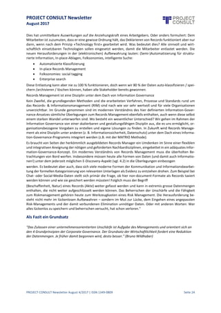 PROJECT CONSULT Newsletter
August 2017
PROJECT CONSULT Newsletter August 4/2017 | ISSN 1349-0809 Seite 25
Was bleibt vom Records Management?
Diegleichbleibenden Anforderungen, nämlich dieGrundprinzipien der rechtskonformen und ordnungsgemässen
(rechtssicher gibt es nicht) Aufbewahrung (ISO-15489):
 Integrität: Nachweis, dass Unterlagen nicht verändert wurden und vollständigsind (Zeitstempel,
Zertifikate, Hashwerte, Unterschrift)
 Authentizität: istdas «Original» juristisch anfechtbar (defensible –glaubwürdig))
 Verfügbarkeit (Nutzbarkeit) während des gesamten Lebenszyklus: Zugang, Suche, Lesbarkeit,
Reproduzierbarkeit, Haltbarkeit
 Verlässlichkeit:glaubwürdige,vollständigeund genaue Wiedergabe der nachgewiesenen
Transaktionen,Aktivitäten oder Tatsachen
 Verantwortlichkeit& Nachvollziehbarkeit(Ownership auf allen Stufen)."
Demgegenüber stehen aber eine Reihe zunehmender Unzulänglichkeiten. So hat der traditionelle Ansatz des
Records Management die folgenden Handicaps:
 Er wirkt in der Regel elitär und akademisch.
 Er löstauf den ersten Blick keineProbleme.
 Es will sich niemand darumkümmern, weil damit keine Lorbeeren zu holen sind.
 Es fühltsich niemand zuständig.
 Es giltals «never ending project» – lange Laufzeit ohne klares Resultat.
 Probleme werden selten mit diesen Themen in Verbindung gebracht und deshalb auch meistnur mit
einem «quick fix» erledigt.
 Die IT löstdietechnischen Probleme immer, auch wenn damitProbleme verdrängt, nichtaber
eliminiertwerden.
 Ungenügende Tätigkeit wird nicht sanktioniertund deshalb wird das Thema auch nie konsequent
durchgesetzt.
 RM- / IG- / ECM-Projekte riechen nach viel Aufwand ohne konkreten Nutzen.
 Die Mülldeponie«Datenhaltung» giltzwar nichtals chic,wird aber als notwendiges Übel akzeptiert,
weil die wahren Kosten nichtbekannt sind.
 Die versteckten Kosten der Daten-Deponien werden nichtausgewiesen, sondern sind in den
Betriebskosten versteckt.
Diese Situation des klassischen Records Management gilt es zu überwinden.
Die Zukunft des Records Management
Zunächstbrauchtes eine Art neue Vereinbarung/Pakt ("new covenant", Steve Bailey) zwischen der Organisation
(Unternehmen) und dem Mitarbeiter.Die sozialen Medien,Enterprise2.0 und die Anforderungen an ein mobiles
Computing haben die Organisation und deren IT zunehmend entmachtet. War früher alles dem Diktat der
Organisation unterworfen, so ist heute keine betriebliche Dynamik mehr möglich, wenn der Mitarbeiter als
Nutzer zu stark in seinem Informationsverhalten eingeschränkt wird. Der Versuch, unstrukturierte Information
manuell zu strukturieren gilt spätestens seit mind. 2007 als gescheitert, obwohl immer wieder Versuche
angestellt werden, es unter neuen Gesichtspunkten anzugehen.
 