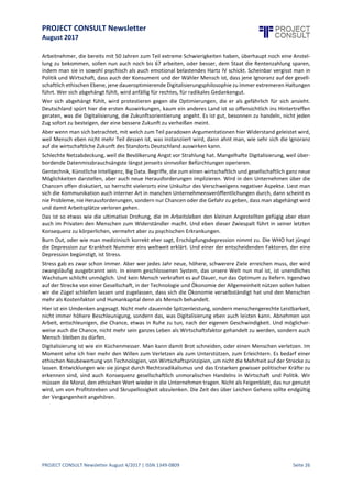 PROJECT CONSULT Newsletter
August 2017
PROJECT CONSULT Newsletter August 4/2017 | ISSN 1349-0809 Seite 27
Auswirkungender Digitalisierung:zwischenBurn-Out undBore-Out
Wie man bei klarem Verstand bleibt in einer immer digitaleren, schnelleren Welt
Uwe Hauck, Living the Future, www.livingthefuture.de, uwehauck@livingthefuture.de
Wir optimieren unser Leben. Die Digitalisierung ist hier nur die technologische Materialisierung eines
Phänomens, das sich längstdurch alleLebensbereichezieht. Größer, höher, weiter. Was noch vor einiger Zeitvor
allem im sportlichen Wettstreit Motto der Stunde war, wird zunehmend im Beruf und schlimmer noch, im
Privatleben propagiert.
Natürlich gab es schon immer den Wettbewerb in der Marktwirtschaft. Aber wurde in der Vergangenheit der
Mensch noch als Mensch betrachtet, so setzt sich immer mehr die Unsitte durch, die Ressource Mensch zu
betrachten und zu optimieren.
Mit diesem Beitrag möchte ich so etwas wie eine Gegenrede wider den Optimierungswahn liefern und
gleichzeitig auf die positiven Möglichkeiten hinweisen, die uns eine Digitalisierung mit Verstand UND mit Herz
ermöglichen kann. Längst ist das Durchziehen aller Lebensbereiche mit digitalen Technologien keine Frage der
Machbarkeit mehr, sondern vielmehr eine ethisch moralische Fragestellung. Die Suche nach dem Machbaren
wird zunehmend abgelöst von der Suche nach dem moralisch Vertretbaren.
Welche Auswüchse ein rein wirtschaftlich ökonomischer Fokus auf das Machbare gebiert, hat die Finanzkrise
sehr eindrücklich vor Augen geführt. Aber statt hieraus Lehren zu ziehen und aus dem Machbaren das
Vertretbare zu machen, scheint Wirtschaft und Politik weiterzumachen, wie bisher.
Mit welchen Fragestellungen aber sehen wir uns konfrontiert? Im Grunde istes die Frage nach dem, was sowohl
ökonomisch als auch ökologisch und ethisch moralisch richtig oder zumindest im gesellschaftlichen Konsens
akzeptabel ist.
Dürfen wir unbeschränktmenschlicheArbeitskraft durch Maschinen ersetzen? Und wenn ja,was geschieht mit
den freigesetzten Menschen, wie soll die Gesellschaft hier als Korrektiv agieren?
Wenn alles immer schneller, immer besser werden soll, wo bleibt dann der Mensch auf der Strecke, der sein
Mensch sein auch aus einer gewissen Unperfektheit bezieht, der eben nicht unendlich optimiert werden kann.
Die Wirtschaft, die Medien suggerieren mittlerweile bereits Kindern und Jugendlichen, dass nur mit einer
optimalen Schulausbildung überhaupt noch die Chance auf eine sichere Zukunft existiert. Man operiert mit der
Angst des Menschen vor der ungewissen Zukunft. Wer es sich leisten kann und wessen Körper und Geist der
Daueroptimierung standhalten, stähltseinen Körper, lässtallelebenswichtigen Funktionen von Fitnesstrackern
und Communities überwachen und präsentiertsich sozial medial alsoptimiertund fit für den Wettbewerb, der
mittlerweile das gesamte Leben zu durchziehen scheint.
Und wer es sich entweder nichtleisten kann oder physisch dazu nichtin der Lageist,fühlt sich abgehängt,seiner
Chancen beraubt und wird zunehmend ablehnender gegenüber der modernisierten und optimierten Welt. Wir
erleben nicht nur in der Politik eine zunehmende Binarisierung. Entweder ich bin dabei, an der Spitze, optimal
für die (Arbeits-)welt vorbereitet, oder ich gehöre zum ungeliebten und vernachlässigten Rest.
Hier entsteht eine Gefahr, derer sich die Wirtschaftwomöglich nicht bewußt ist,oder sie willentlich verdrängt,
weil sie bar jeder Antwort auf das Dilemma nicht wahrhaben will, was nicht wahr sein darf.
Auch Wirtschaftsunternehmen haben eine ethisch moralische Verantwortung in der Gesellschaft, selbst wenn
siedas gerne leugnen oder unter dem Deckmantel des Mätzenatentums industrialisiert betreiben. Hier genügt
es nicht, einer wohltätigen Organisation zu spenden, oder Dienstleistungen für die Mitarbeiter anzubieten, die
sie arbeitsfähig machen und/oder erhalten.
Wenn aber dieDigitalisierungalsneuer Faktor auf den Plan tritt,wenn man Arbeitskraftauch durch Technologie
ersetzen kann, stattsiearbeitsfähigzu halten,dann istzu fragen,wie mit derart freigesetztem »Humanmaterial«
zu verfahren ist. Den Menschen nur als Arbeitnehmer oder Kunden zu betrachten, führt entweder in den Burn
Out, weil die immer wieder gestellte Forderung nach Spitzenleistung ihren Tribut fordert, oder zum Bore Out,
weil immer mehr »freigestellte« Menschen keine Chance mehr auf einen neuen Arbeitsplatz haben.
Der große Irrtum von Politik und Wirtschaftist,statt nach alternativen Wegen für ein menschenwürdiges Leben
jenseits der reinen Arbeitskraftzu suchen, sich ernsthaftGedanken über ein bedingungsloses Grundeinkommen
zu machen, einfach den Druck zu erhöhen.
 