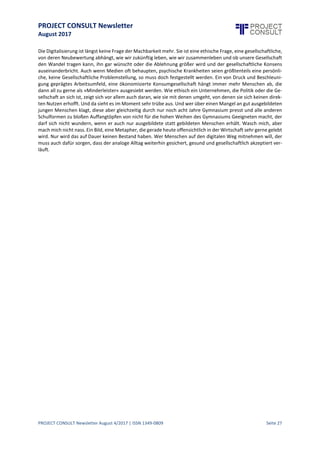 PROJECT CONSULT Newsletter
August 2017
PROJECT CONSULT Newsletter August 4/2017 | ISSN 1349-0809 Seite 28
Arbeitnehmer, die bereits mit 50 Jahren zum Teil extreme Schwierigkeiten haben, überhaupt noch eine
Anstellung zu bekommen, sollen nun auch noch bis 67 arbeiten, oder besser, dem Staat die Rentenzahlung
sparen, indem man sie in sowohl psychisch als auch emotional belastendes Hartz IV schickt. Scheinbar vergisst
man in Politik und Wirtschaft,dass auch der Konsument und der Wähler Mensch ist,dass jene Ignoranzauf der
gesellschaftlich ethischen Ebene, jene daueroptimierende Digitalisierungsphilosophie zu immer extremeren
Haltungen führt. Wer sich abgehängt fühlt, wird anfällig für rechtes, für radikales Gedankengut.
Wer sich abgehängt fühlt, wird protestieren gegen die Optimierungen, die er als gefährlich für sich ansieht.
Deutschland spürt hier die ersten Auswirkungen, kaum ein anderes Land ist so offensichtlich ins Hintertreffen
geraten, was die Digitalisierung, die Zukunftsorientierung angeht. Es ist gut, besonnen zu handeln, nicht jeden
Zug sofort zu besteigen, der eine bessere Zukunft zu verheißen meint.
Aber wenn man sich betrachtet, mitwelch zum Teil paradoxen Argumentationen hier Widerstand geleistetwird,
weil Mensch eben nicht mehr Teil dessen ist, was instanziiert wird, dann ahnt man, wie sehr sich die Ignoranz
auf die wirtschaftliche Zukunft des Standorts Deutschland auswirken kann.
Schlechte Netzabdeckung, weil die Bevölkerung Angst vor Strahlung hat. Mangelhafte Digitalisierung, weil
überbordende Datenmissbrauchsängste längst jenseits sinnvoller Befürchtungen operieren.
Gentechnik, KünstlicheIntelligenz,BigData.Begriffe, diezum einen wirtschaftlich und gesellschaftlich ganzneue
Möglichkeiten darstellen, aber auch neue Herausforderungen implizieren. Wird in den Unternehmen über die
Chancen offen diskutiert, so herrscht vielerorts eine Unkultur des Verschweigens negativer Aspekte. Liest man
sich dieKommunikation auch interner Art in manchen Unternehmensveröffentlichungen durch, dann scheintes
nieProbleme, nieHerausforderungen, sondern nur Chancen oder dieGefahr zu geben, dass man abgehängtwird
und damit Arbeitsplätze verloren gehen.
Das ist so etwas wie die ultimative Drohung, die im Arbeitsleben den kleinen Angestellten gefügig aber eben
auch im Privaten den Menschen zum Widerständler macht. Und eben dieser Zwiespalt führt in seiner letzten
Konsequenz zu körperlichen, vermehrt aber zu psychischen Erkrankungen.
Burn Out, oder wie man medizinisch korrekt eher sagt, Erschöpfungsdepression nimmt zu. Die WHO hat jüngst
die Depression zur Krankheit Nummer eins weltweit erklärt. Und einer der entscheidenden Faktoren, der eine
Depression begünstigt, ist Stress.
Stress gab es zwar schon immer. Aber wer jedes Jahr neue, höhere, schwerere Ziele erreichen muss, der wird
zwangsläufig ausgebrannt sein. In einem geschlossenen System, das unsere Welt nun mal ist, ist unendliches
Wachstumschlichtunmöglich.Und kein Mensch verkraftet es auf Dauer, nur das Optimum zu liefern. Irgendwo
auf der Strecke von einer Gesellschaft,in der Technologieund Ökonomie der Allgemeinheit nützen sollen haben
wir die Zügel schleifen lassen und zugelassen, dass sich die Ökonomie verselbständigt hat und den Menschen
mehr als Kostenfaktor und Humankapital denn als Mensch behandelt.
Hier istein Umdenken angesagt. Nichtmehr dauernde Spitzenleistung, sondern menschengerechte Leistbarkeit,
nicht immer höhere Beschleunigung, sondern das, was Digitalisierung eben auch leisten kann. Abnehmen von
Arbeit, entschleunigen, die Chance, etwas in Ruhe zu tun, nach der eigenen Geschwindigkeit. Und
möglicherweise auch die Chance, nicht mehr sein ganzes Leben als Wirtschaftsfaktor gehandelt zu werden,
sondern auch Mensch bleiben zu dürfen.
Digitalisierung ist wie ein Küchenmesser. Man kann damit Brot schneiden, oder einen Menschen verletzen. Im
Moment sehe ich hier mehr den Willen zum Verletzen als zum Unterstützen, zum Erleichtern. Es bedarf einer
ethischen Neubewertung von Technologien, von Wirtschaftsprinzipien,umnichtdie Mehrheit auf der Strecke zu
lassen.Entwicklungen wie siejüngst durch Rechtsradikalismus und das Erstarken gewisser politischer Kräfte zu
erkennen sind, sind auch Konsequenz gesellschaftlich unmoralischen Handelns in Wirtschaft und Politik. Wir
müssen die Moral,den ethischen Wert wieder in die Unternehmen tragen. Nichtals Feigenblatt,das nur genutzt
wird, um von Profitstreben und Skrupellosigkeit abzulenken. Die Zeit des über Leichen Gehens sollte endgültig
der Vergangenheit angehören.
 