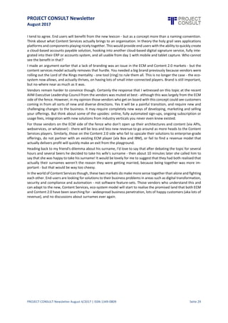 PROJECT CONSULT Newsletter
August 2017
PROJECT CONSULT Newsletter August 4/2017 | ISSN 1349-0809 Seite 30
ECM vs Content Services - What's ina Name?
David Jones, ECM Marketing Manager, Konica Minolta, www.KonicaMinolta.co.uk,
Dave.Jones@KonicaMinolta.co.uk
You will have been hard-pressed to miss the discussions currently raging about the fact that Gartner have
"retired" the term ECM, and "re-invented" it as Content Services. This has led to a whole series of (sometime
heated) conversations wondering whether ECM is "dead", whether the market will disappear overnight, or
possibly even if aliens mightcome down from space,erase the memory of everyone from Gartner and magically
put things back to the way they were. OK, so I made that last one up - but you get the gist.
The whole debate reminded me of a conversation I had with a friend of mine who recently got married. I can't
quite remember why, but he found himself in a situation where he was being asked to take his wife's surname
in the marriage, as opposed to the traditional way of the wife takingthe man's surname. We debated the pros
and cons of this over many craft beers and came up with some typically male conclusions.
1. Getting married is about much more than what your surname will eventually be
2. What real difference does it make what your surname is?
3. Aside from the traditionalists, who really cares?
It was the second point that we kept coming back to. Yes there is some initial pain caused by having to inform
friends, banks, the tax man, facebook and so on that your surname has changed, but beyond that - not much
pain at all. Then 18 months into the marriage does anyone even remember what your maiden name was??
And for me this is where the whole ECM vs Content Services discussion currently sits.
On one side of the fence is ECM. An established, multi-billion dollar revenue market that has developed over
time to digitally managesome of the most important processes within a business.And this a market by the way
that is not going to disappear anytime soon - as Martyn Christian of the Undrstnd Group says "$6bn markets
don’t just die".
On the other side you have the upstarts, the disruptors - the file sync and share tools, collaboration tools, and
connectivity services - which I will collectively call Content 2.0 for now. Lean, agile, built for mobile and cloud,
rental model-based solutions - designed for usability,and often consumer-driven and led. In many ways they are
everything that traditional ECM is not.
What Gartner are proposingwith Content Services is a combination of these - the love child of slow,traditional
ECM, with young, fast moving Content 2.0. Could this possibly work??
Well let's faceit. Despite the market sizingof ECM and the public loveof Content 2.0 neither have really become
as successful within thebusiness environmentas they would haveliked.How many times within a business have
you heard someone say - "we really need to get Salesforce.comup and running"or "Marketo will solveall of our
problems"? Lots? Now ask the same question for ECM or Content 2.0 solutions - not such a positive response.
Part of that problem is brand related. The hard reality is thatno end-user really cares whatwe call a solution to
their problem, as long as it solves their problem - and this is what Gartner are trying to address. Even if users
were worried about what the solutions were called vendors on either side of the fence has a brand that is big
enough, or strong enough, within a business context to drive the agenda forward. Yes you can argue that IBM
has huge brand recognition - but for ECM?? I rest my case.
So there would appear to be a strong argument for making changes - but who benefits?
This re-focus is beingdriven by the analysts - notthe customers,or the vendors.Gartner have explained in detail
what they mean by content services (in short three aspects: Content Services Applications, Pl atforms and
Components) but also their reasoning behind the retirement. They believe that ECM is very rarely deployed at
an enterprise level (which I would agree) and that many organisationsstop after deployingoneor two horizontal
solutions. They argue that the change will allow organisations better marry their business goals with the
technology to solve them.
 