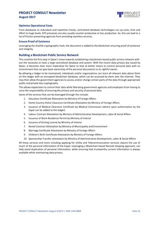 PROJECT CONSULT Newsletter
August 2017
PROJECT CONSULT Newsletter August 4/2017 | ISSN 1349-0809 Seite 36
What is KYE and How can Blockchain help?
Similar to KYE, the “KYE” or “Know Your Expat” is the process of a government, identifying and verifying the
identity and eligibility of its expats for theWork Residence Permit. A blockchain based KYEsystemcan help Qatar
enhance customer experience, guarantee the authenticity of the expat’s documents and achieve a digitized
system as part of their eGovernance strategy.
Below will be a sample flow:
Step 1: User will signup & upload their personal records into KYE Blockchain Ledger. Each document will be
given a unique ID & will be stored in KYE Blockchain Ledger in split & encrypted manner.
Step 2: User wants to apply for required attestation.
Step 3: Request for KYE via API. The API’s will be open for requesting entity to use them for getting access &
doing KYE.
Step 4: KYE Blockchain Ledger request to User for Authorization to Government Agency.
Step 5: User Authorizes Government Agency.
Step 6: Access to the documents will be given to the Government Agency & this sharingof the documents will
be recorded as the transaction in the blockchain. Anyone can verify this “access grant” transaction
among User & Government Agency. Just likeBitcoin transaction,where you can see from which wallet
to which walletbitcoin has been transferred but you can’t see who owns that wallet. Until that wallet
owner claims that wallet.
Step 7: Government Agency performs the KYE & marks the documents about the status of KYE.
Step 8: Government Agency issues the attestation to User.
Step 9: Next, the User wants to renew the Qatar ID card.
Step 10: Government Agency will use the same APIs and request for permissions to access KYE docs from User.
Step 11: KYE System request to User to authorizes Government Agency to access the KYE docs.
Step 12: User gives access to the documents to the Government Agency.
Step 13: Government Agency sees the “KYE-Done-Via-Government Agency” flagin docs & then skips the KYE as
it is already done by Government Agency for the same documents & same user saving lots of time and
money (when doing the same for 100,000 users) while reducing turnaround time.
Step 14: User receives the Qatar Residence Permit.
The diagram below is the flow that explains how the KYE blockchain can be utilized
 