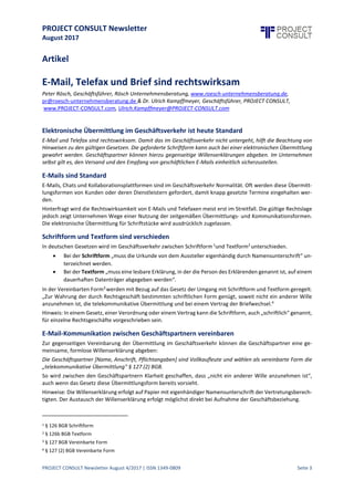 PROJECT CONSULT Newsletter
August 2017
PROJECT CONSULT Newsletter August 4/2017 | ISSN 1349-0809 Seite 4
Hinweise: Die Willenserklärung erfolgt auf Papier mit eigenhändiger Namensunterschrift der
Vertretungsberechtigten. Der Austausch der Willenserklärung erfolgt möglichst direkt bei Aufnahme der
Geschäftsbeziehung.
Qualifizierte elektronische Signatur
Die im Gesetz5 vorgesehene elektronische Signatur als Ersatz für die Namensunterschrift erfordert, „das
elektronische Dokument mit einer qualifizierten elektronischen Signatur nach dem Signaturgesetz6 [zu]
versehen“.
Die qualifizierteelektronischeSignatur verlangteine besondere Software und Verschlüsselungsverfahren.Diese
werden heute beispielsweise beim Abschluss von Versicherungsverträgen und in einigen öffentlichen
Verwaltungen genutzt. Im geschäftlichen Umfeld stehen die hohen Anforderungen an die qualifizierte
elektronische Signatur in Deutschland deren Verbreitung im Weg.
Eine Verwendung imGeschäftsalltagkann über zwischengeschalteteProvider erfolgen.Über sieversenden große
Anbieter von Telekommunikationsdienstleistungen Ausgangsrechnungen mit einer qualifizierten elektronischen
Signatur.
Hinweis: Elektronische Ausgangsrechnungen benötigen keine elektronische Signatur.
Besonderheit bei Vertragskündigung
Sind eine förmliche Vertragskündigung oder eine Ersatzvornahme erforderlich, so ist die Zusendung eines
Schreibens auf Papier mit eigenhändiger Namensunterschrift gegen Empfangsbestätigung (Einschreiben mit
Rückschein, förmliche Zustellung, Übergabe unter Zeugen) eine abgesicherte Form.
Auch wenn für das Rechtsgeschäft die „telekommunikative Übermittlung“ nicht ausgeschlossen ist oder eine
gegenseitige Vereinbarung zu deren Nutzung besteht, können Dritte Zweifel an der Rechtswirksamkeit geltend
machen. Da auch heute noch einige Gerichte eine – nicht in der Absichtdes Gesetzgebers erkennbare – eigene
Auslegung zugunsten des Papiers vorziehen, ergeben sich Verzögerungen in der Abwicklung. Immer wieder
suchen bei wirtschaftlichen Schwierigkeiten oder bei Insolvenzeines Geschäftspartners dessen Gläubiger solche
formalen Kriterien für eigene Interessen zu nutzen.
Geschäftsverkehr mit Privatpersonen
Vom Verbraucherschutz werden oftmals Zweifel an der Rechtswirksamkeit von elektronisch übermittelten
Schreiben angemeldet. Auch hier kann im Vorfeld eine gegenseitige Willenserklärung wie unter Vollkaufleuten
abgegeben werden. Im Streitfall neigen Gerichte nichtselten dazu,Verbraucher besonders in Schutz zu nehmen,
und folgen dann auch vorgebrachten Zweifeln an der Rechtswirksamkeit elektronisch übermittelter
Schriftstücke. Deshalb ist bei einem Vertrag mit Privatpersonen heute Papier mit Namensunterschrift eine
sichere Wahl.
Schriftstücke und Urkunden in der Personalverwaltung
Für Verträge mit Mitarbeiterinnen und Mitarbeitern ist wie für Privatpersonen das Papier mit
Namensunterschrift zu empfehlen. Das gilt auch für Kündigungen und Abmahnungen. Für die elektronische
Übermittlung von Entgeltabrechnungen und Informationen können Vereinbarungen getroffen werden.
E-Mails im Unternehmen organisieren
Unabhängig davon, ob im Unternehmen Briefpost, E-Mails oder Telefaxe zur Übermittlung genutzt oder
zugelassen werden, ist der Umgang mit dem geschäftlichen Schriftverkehr zu regeln.
Jedes Unternehmen hat einen geregelten Posteingang und Postausgangzu gewährleisten. Das giltfür kl assische
Briefpost wie für E-Mails gleichermaßen. Bei der Briefpost ist ein Briefkasten mit täglicher
Annahmedokumentation per Eingangsstempel auf den zugestellten Briefen ausreichend. Bei E-Mails ist
sicherzustellen, dass ausschließlich geschäftliche E-Mail-Konten genutzt werden.
5 § 126a (1) BGB Elektronische Form
6 Das deutsche Signaturgesetz wurde ersetzt durch das eIDAS-Durchführungsgesetz (EU-Verordnung).
 