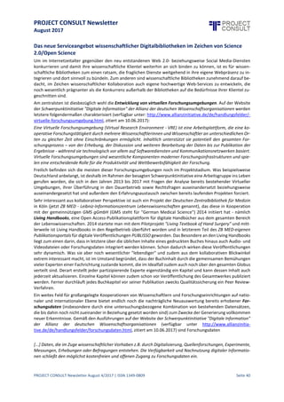 PROJECT CONSULT Newsletter
August 2017
PROJECT CONSULT Newsletter August 4/2017 | ISSN 1349-0809 Seite 41
WissenschaftlicheZusammenarbeitimZeitalter des Web2.0 unddadurch
bewirkter Wandel imServiceangebotwissenschaftlicherDigitalbibliotheken
Roman Lustig, Studierender an der Donau-Universität Krems, rhl@gmx.at
Ausgangslage für den Wissenschaftsbetrieb in der Web 2.0- und Social Media-Ära
Die Zeiten, in denen einzelne Wissenschaftler noch diemeisteZeit ihres Forscherlebens in "Splendid isolation" in
einsamen Gelehrtenstuben zugebrachten oder in ebensolcher Abgeschiedenheit in diversen Labors neuen
Erkenntnissen nachjagten, sind mittlerweile schon lange vorbei. Vor allem in der naturwissenschaftlich-
technischen oder der medizinischen Sphäre, dem sogenannten SMT-Bereich (kurz für Science-Medicine-
Technology), gehört das Arbeiten in kleineren oder größeren Teams ja schon zum Standardvorgehen und
entsprechende Teamfähigkeit ist demgemäß hier auch ein ganz wesentliches Kriterium für den
wissenschaftlichen Erfolg geworden. Im Internetzeitalter und seiner nunmehrigen Web 2.0-Plattformen tritt
allerdingsein ganzneuer, ja geradezu revolutionärer Ansatzhinzu: WissenschaftlicheKollaboration istnunmehr
über alle räumlichen und zeitlichen Schranken hinweg weltweit möglich. Im Einzelnen stehen dabei folgende
Web 2.0-Dienste zur Verfügung:
 Soziale Netzwerke: Am bekanntesten isthier Facebook. Allerdings gibtes mittlerweile auch ganz
andere wissenschaftsspezifischesozialeNetzwerke wie beispielsweiseResearchGateoder
Academia.edu. Auf ResearchGate etwa können Wissenschaftler aller Fachrichtungen umfassend über
ihreForschungstätigkeitAuskunft geben. So lassen sich in den einschlägigen Nutzerprofilen
Fachartikel,Forschungsdaten,einzelne Buchkapitel,Forschungsvorhaben,Präsentationen oder Code
unterbringen.
 Mittels Twitter kann Microbloggingbetrieben werden. Ein Forscher hältderartseine wissenschaftliche
Community in gerafftester Form über aktuelleArbeitsfortschritte beziehungsweise die definitiven
Resultate seiner Bemühungen auf dem Laufenden, ebenso wie er bei Konferenzen über die dort
vorgetragenen Hauptpunkte berichtet.
 Blogs: Ferner kann ein Wissenschaftler einen Blogaufsetzen, um beispielsweiseganzunabhängigvon
einer publizierenden Institution dieEssenz eines Fachartikels zusammenzufassen oder aber über neue
Ideen und Hypothesen zu berichten, die sich noch nichtso weit verdichtet haben, dass siein einem
einschlägigen Artikel abgehandelt werden könnten. Unter Umständen istes dem jeweiligen Forscher
dabei sogar möglich,ein Publikumzu erreichen, das weit über jenes der eigenen Fachkol legen
hinausgeht,sprich auch interessierteLaien umfasst. Ja vielleichtsteuern sogar dieseAmateurforscher
etwas zur Diskussion bei,diesich dann auf besagtem Blog entspinnt.
 Wikis: Bieten Wissenschaftlern einen komfortablen virtuellen Raum, in dem sie, gegenüber der
Öffentlichkeitzugriffsrechtlich abgeschottet, zusammenarbeiten können. Sobald das
Forschungsprojektdann abgeschlossen ist,wird schließlich der Öffentlichkeitder voll eZugriff
gestattet, insbesondere zum Zwecke der nachträglichen Dokumentation des Forschungsprojektes.
 Cloud Storage-Dienste wie Dropbox dienen zum einen der Online-Speicherunggrößerer Dateien, die
der Benutzer dann vollkommen ortsunabhängigüber jedes seiner Endgeräte abrufen kann, das mit
dem Internet verbunden ist.Zum anderen können dieseDateien jedoch ebenso mühelos zwischen
unterschiedlichen Anwendern ausgetauschtwerden.
 Skype oder ein soziales Netzwerk wie Google Plus ermöglichen es, sich mit anderen Nutzern per
InstantMessagingoder Videokonferenz auszutauschen.Auf Google Plus etwa geht das sogar jeweils
mit mehreren Personen gleichzeitig.Ja imRahmen der dortigen Google Plus Communities lassen sich
sogar Gruppen anlegen, in denen die Mitglieder über die verschiedensten Themenbereiche, und damit
ebenso über wissenschaftliche,per InstantMessagingoder Videokonferenz diskutieren können. Ihre
einschlägigen Diskussionen lassen sich zudemauch noch aufzeichnen und solcherartnachträglich
dokumentieren.
 