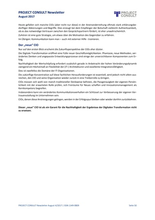 PROJECT CONSULT Newsletter
August 2017
PROJECT CONSULT Newsletter August 4/2017 | ISSN 1349-0809 Seite 51
Was ist in den IT-Organisationen falsch gelaufen?
Gelang es nicht auch in der Vergangenheit klug agierenden CIOs trotz Budgetrestriktionen und anfänglich
fehlender Unterstützung sowie fehlender Ressourcen ihre Organisation erfolgreich in die Zukunft zu führen?
DieNeuschöpfung „CDO“ istimGrunde das als RollemanifestierteBekenntnis eines Unternehmens sich auf diese
neuen Möglichkeiten zu konzentrieren: eine Botschaft sowohl an den Wettbewerb als auch nach innen, die
Innovationsfreudigkeit und Zukunftsfähigkeit signalisieren soll.
Der CIO schien wohl als Träger der Botschaft nicht geeignet, entweder aus Gründen der objektiv fehlenden
Geschäftsnähe, des schlechten Images wegen (zu langsam, zu bürokratisch, zu wenig innovativ, zu fixiert auf
technische Details) oder schlichtweg wegen des mangelnden Vertrauens des Top Managements in die
persönlichen Fähigkeiten eines CIOs.
Ohne Informatik – Kompetenz wird es keine Lösungen mit nachhaltigem Wertbeitrag
geben!
Es sprichtalles dafür,mitfrischem Mindset, erfrischendem Querdenken, neuen Methoden, unbelastet von den
Fesseln der legacy-Systeme neue Ideen zu generieren und in Wettbewerbsdifferenzierung umzuwandeln.
Ob es in jedem Fall klugist,dafür eineparalleleOrganisation aufzubauen und damitein weiteres Silo zu riskieren,
ist diskussionswürdig, soll an dieser Stelle allerdings nicht weiter besprochen werden.
Aus Sicht des Verfassers ist es allerdings zur Sicherung nachhaltigen Wertbeitrages grob fahrlässig, die IT-
Organisationen nicht in vollem Umfang und methodisch einzubeziehen.
Warum?
Geschäftsmodelle ändern sich heute viel dynamischer als noch vor Jahrzehnten.
Je nach der ins Auge gefassten Ertragsmechanik sind Unternehmen bestrebt, sich zu verändern:
 Erweiterung der Wertschöpfungskette oder
 Fokussierungauf Angebote, die hohen Wettbewerbsvorteil bieten oder
 Personalisierungvon Produkten durch zusätzlicheServices oder
 Produktoptimierung / -standardisierungdurch überragende Expertise.
Im Gegensatz zur Vergangenheit haben einmal getroffenen Entscheidungen für ein bestimmtes Modell eine
deutlich kürzere Halbwertszeit. Die nächste Umorientierung ist bereits im Blickfeld.
Für das Backend (also die dem Kunden nicht sichtbaren Aktivitäten) ergeben sich daraus komplexe
Herausforderungen:
 Beherrschung von Plattformen
 Integrale Lösungen über Wertschöpfungsketten
 Standardisierung,Effizienz, Stabilität
 Skalierbarkeitder IT-Mittel
 Heterogenität der Devices des Frontends
 Datenvernetzung und Synchronisation
 Einbindungagiler Lösungen in eine legacy-Umgebung
 Beherrschung zunehmend komplexer werdender Betriebsaufgaben
Die Anforderungen an die IT Expertise sind deutlich gewachsen. Insbes ondere die Entwicklung einer
zukunftsfähigen, besonders flexiblen IT-Architektur erfordert viel Phantasie, Erfahrung und starke
Durchsetzungsfähigkeit. Integration wird zu einer Schlüsselaufgabe.
In der Regel findet die Digitale Transformation nicht in einem greenfield-Szenario statt. Vorhandene Prozesse,
Systeme und Datenbestände sind zu berücksichtigen. Eingriffe setzen fundierte Kenntnisse voraus.
Auch agil erstellte Lösungen müssen zu Ende gedacht werden.
Kluge CIOs erkennen diese Chancen für ihre Organisation, identifizieren die erforderlichen Kompetenzen und
setzen entsprechende Prioritäten.
CIOs werden zukünftig an entscheidender Stelle dafür sorgen, dass innovative Ideen nachhaltige Wertbeiträge
generieren können.
 