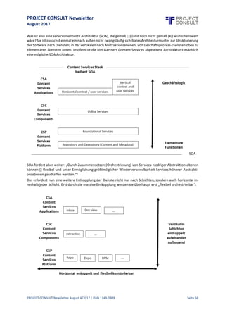 PROJECT CONSULT Newsletter
August 2017
PROJECT CONSULT Newsletter August 4/2017 | ISSN 1349-0809 Seite 57
VerteilteMicroservicesversusmonolithische ApplicationServer:
Ist die Architektur der großenECM Systeme amEnde?
Gregor Wolf, Chief Operating Officer (COO), OPTIMAL SYSTEMS GmbH, gregor.wolf@optimal-systems.de, www.-
optimal-systems.de
Die durch Gartner initiierte Diskussion um den „Tod von ECM und die Geburt von Content Services“1, respektive
die Sicht von Forrester auf „Enterprise Content Management - Transactional Content Services“2 und Enterprise
Content Management — Business Content Services“3 hat eine neue Dynamik in die Diskussion darumgebracht,
wie ein modernes ECM gebaut sein sollte.
Diese Diskussion ist angesichts der unbestreitbaren Tatsache, dass die großen ECM Systeme mehrheitlich auf
technologischen Konzepten der 90er beruhen höchst notwendig.
Einleitung – ECM, EIM, IM, Content Services
Über die begriffliche Definitionsschwierigkeit von DMS, ECM, EIM und IM ist ausführlich referiert worden.
Letztlich steht die Realität, dass die meisten Kunden der entsprechenden Systeme hartnäckig an definitorisch
unzureichenden Begriffen wie ECM oder gar DMS festhalten, dem Wunsch nach einer zeitgemäßen Definition
entgegen – wenn Kunden überhaupt an Systemgattungsnamen interessiert sind und nicht gleich nach der
Fachanwendung wie „Vertragsmanagement“ oder „Personalakte“ fragen.
Die inhaltlicheDefinition einer Systemgattung, welche diemit ihr zu lösenden Probleme aus reichend umfasst,ist
in der Tat mit den Begriffen ECM oder EIM nur unzureichend ausgedrückt. Logisch und stimmig ist die von U.
Kampffmeyer hergeleitete Begrifflichkeit„Information Management“4 . Sie hat aber den Nachteil, dass siezwar
nicht mehr wie ECM und EIM zu eng greift, aber dafür begrifflich ins Generische abdriftet – denn welches
betriebliche IT-System macht denn etwas Anderes als Informationen zu managen?
U. Kampffmeyer bewertet dieseSchwäche auch selbst:„Der Nachteil des Begriffes Informationsmanagement ist,
dass er […] viel weiter gefasst ist. Darin liegt auch die Herausforderung, die Inhalte und Funktionalität einer
Information-Management-Lösung genauer und konkreter zu beschreiben, damit der potentielle Anwender sich
etwas Konkretes darunter vorstellen kann.“4
Insofern sollte es zulässig sein, im folgenden Text den Begriff ECM weiter zu verwenden. Gemeint sei aber ein in
jeder Hinsicht modernes ECM.
In dieser Situation hatGartner es nichtleichter gemacht, indem sieECM den Tod erklärten und eine zu beliebiger
Interpretation und wahlloser Vereinnahmung einladende Begrifflichkeit „Content Services“ propagierten.
Würde dadurch Innovation in den unbeweglichen Markt und damit eine Diskussion darüber in Gang kommen,
wie ein modernes ECM beschaffen sein sollte, so wäre das ein guter Effekt. Das istaber kaum passiert.Passiert
ist nur, dass sich die gleichen Systeme plötzlich als Content Services bezeichnen. Das ist nur bedingt
verwunderlich, wenn man im Magic Quadrant und den Waves schon länger nur die immer gleichen „Großen“
sieht. Sieht man sich weiter die Verteilung darin kritisch an, so muss man konstatieren, dass Visionäre schon
lange rar sind:
1 Michael Woodbridge. Gartner. 2017. http://blogs.gartner.com/michael-woodbridge/the-death-of-ecm-and-birth-of-
content-services/
2 Cheryl McKinnon et al. Forrester. 2017. https://www.forrester.com/report/The+Forrester+Wave+Enterprise+Content+-
Management+Transactional+Content+Services+Q2+2017/-/E-RES136353
3 Cheryl McKinnon et al. Forrester. 2017. https://www.forrester.com/report/The+Forrester+Wave+Enterprise-
+Content+Management+Business+Content+Services+Q2+2017/-/E-RES132386#figure2
4 Dr. Ulrich Kampffmeyer. 2016. http://www.project-consult.de/in_der_diskussion/information_management
 