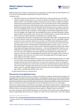 PROJECT CONSULT Newsletter
August 2017
PROJECT CONSULT Newsletter August 4/2017 | ISSN 1349-0809 Seite 58
Wenn nun die gleichen Hersteller mit den gleichen Systemen plötzlich zu den Leadern in Content Services
mutieren, dann sind Zweifel anzumelden, ob modere und nützliche Software genügend gewürdigt wird.
Von Content Services zu wirklich moderner ECM Software
Ist „modern und nützlich“ eine nach objektiven Kriterien überprüfbare Eigenschaft?
Software sollteoffensichtlich nützlich sein und das bedeutet, sie istdann modern, wenn si e heutige Interessen
mit modernen Konzepten besser befriedigt als es mit alten Konzepten möglich ist. Modernität ist nicht Mode.
Für wen also sollte eine moderne ECM Software nützlich sein?
1. Offensichtlich für dieEndanwender, diese sollen schließlich damitihreArbeit erledigen können,
möglichstohne Fehler und möglichstohne dabei an Langeweile oder Unverständnis zu verenden.
2. Sie solltefür das Unternehmen nützlich sein,so dass das Geschäftnach gültigen Regeln (Gesetze und
Compliance) abgewickeltwird. Das istvordergründignichtso weit weg von „nützlich für Anwender“,
aber man kann leider auch mit für Anwender schlimmer Software Compliancesicherstellen.
3. Unterschätzt, aber extrem wichtig:Sie soll für dieDevOps nützlich sein (dieIT Abteilung, der Betreiber,
der Admin, der CIO). Sie müssen für reibungslosen Betrieb sorgen, ohne den diebeiden vorgenannten
Nutzenkriterien niemals erfülltwerden können. Deshalb sind Systemarchitektur,Verständlichkeit,
Standardtechnologie,Integration, Performance und Skalierungüberhaupt keine in die technischeEcke
stellbaren,unwichtigen Kriterien.
„Die Technologie muss Sie als Kunde nicht interessieren, es geht Ihnen doch schließlich nur darum, welche
Funktionalität für Sie herauskommt“, ist ein aus Sicht der Anbieter alter Architekturen nachvollziehbarer
vertrieblicher Versuch, von Ärger im Betrieb und zu hohen laufenden Kosten abzulenken; Kosten, die sich in
internen Betriebskosten, Schulungskosten und Inneffizienzverlusten hinter Lizenz, Einführungsprojekt und
Wartung verstecken.
Es ist schlicht falsch, dass Technologie und Infrastruktur nichts damit zu tun hätte, das Gegenteil ist der Fall.
Keine Vision mehr
von den Großen?
Hat denn
überhaupt keiner
mehr eine Vision?
 