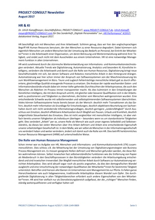 PROJECT CONSULT Newsletter
August 2017
PROJECT CONSULT Newsletter August 4/2017 | ISSN 1349-0809 Seite 6
HR & KI
Dr. Ulrich Kampffmeyer, Geschäftsführer, PROJECT CONSULT, www.PROJECT-CONSULT.de,
Ulrich.Kampffmeyer@PROJECT-CONSULT.com für Das Sonderheft „Digitale Personalakte“ zur „HR Performance“
4/2017,
datakontext Verlag, August 2017.
HR beschäftigt sich mit Menschen und ihrer Arbeitswelt. Schlimm genug, dass wir hier den englischsprachigen
Begriff HR Human Resources benutzen, der den Menschen zu einer Ressource degradiert. Dabei kümmern sich
eigentlich Menschen um andere Menschen bei der Umsetzung des Bedarfs an Personal, bei Eintritt der
Mitarbeiter*innen in die Arbeitswelt einer Organisation,um deren Betreuung und Weiterentwicklung während
ihrer Tätigkeit, und endet auch nicht mit dem Ausscheiden aus einem Unternehmen. HR ist eine notwendige
Management-Funktion in allen Unternehmen.
HR wird zunehmend durch die stürmische Weiterentwicklung von Informations - und
Kommunikationstechnologien verändert. Aktuelle Trends wie Digitalisierung, Automatisierung, Analytics und
besonders KI,KünstlicheIntelligenz,verändern die Arbeitswelt und damitauch dieRolle von Human Resources.
Digitalisierung bringt neue Geschäftsmodelle mit sich, bei denen Software und Robotics menschliche Arbeit in
den Hintergrund drängen. Automatisierungwar hier schon immer der Anspruch von Softwaresystemen von der
Maschinensteuerung bis zum Workflowmanagement im Büro. Teure und zugleich fehlerträchtige menschliche
Arbeit galt es durch effizientere, gleichmäßigeQualitäterzeugende Prozessezu ersetzen. Die Analyseder rapide
wachsenden Daten- und Informationsbestände erlaubt dabei ein immer tiefer gehendes Durchleuchten der
Arbeitsprozesse,die auch den Menschen als Rädchen imProzess immer transparenter macht. Als dies kulminiert
in den Entwicklungen der Künstlichen Intelligenz, die mit dem Anspruch antritt, mit gleicher oder besserer
Qualifikation sich in der Arbeitswelt zu positionieren und Tätigkeiten zu übernehmen, diebisher vom Menschen
wahrgenommen wurden. Eine entscheidende Schwelle wurde mit selbstlernenden und selbstoptimierenden
Softwaresystemen überschritten. Vieles können Softwaresysteme heute bereits besser als der Mensch: deutlich
mehr Transaktionen als das Gehirn, deutlich mehr Information als Grundlage für Entscheidungen, deutlich
objektivere Beurteilung von Sachverhalten durch sich nicht verändernde Informationsgrundlagen, deutlich
geringere „Leidensfähigkeit“ durch Ausschlussvon Emotion,deutlich effektivere Arbeitszeiten durch Wegfall von
Pausen,Urlaub und Krankheit,deutlich zielgerichtete Steuerbarkeit des Einsatzes.Dies istnichtvergleichbar mit
menschlicher Intelligenz, ist aber vielfach bereits unseren Fähigkeiten als Individuum überlegen – besonders
wenn es um standardisierteTätigkeiten geht. Dies verändert „Arbeit“ per se, unsere Rolleals Mensch wie auch
unser eigenes Selbstbild und Selbstverständnis, da dieses bei vielen Menschen über ihre Arbeit definiert und
Arbeit eine entscheidende Eigenschaft unserer arbeitsteiligen Gesellschaft ist. In dem Maße, wie wir selbst als
Menschen in der Informationsgesellschaft uns verändert haben und weiter verändern, ändert sich damit auch
dieRollevon HR. Dies betrifft herkömmliches Human RessourceManagement (HRM) auf unterschiedlicheWeise.
Die Rolle von Human Ressource Management
Schon immer war es Aufgabe von HR, Menschen und Informations - und Kommunikationstechnik (ITK)
zusammenzuführen. Dies schloss z.B. die Mitwirkung bei der Umsetzung von Digitalisierungsstrategien wie
Business Process Management ein. Es müssen geeignete Rollen definiert und Menschen gefunden werden, die
dieseRollen wahrnehmen können. Selbstinzwischen fastselbstverständlicheFunktionen wie die Entfernung von
Papier als Medienbruch in den Geschäftsprozessen in den Bürotätigkeiten verändern die Arbeitsumgebung
entscheidend und sind inzwischen irreversibel. Der Wegfall menschlicher Arbeit durch Software zur
Automatisierung vernichtet Arbeitsplätze. Dies wird aktuell sogar noch als positiv angesehen, da dies den
demografischen Wandel ausgleicht und eine Umschichtung der notwendigen Qualifikation der
Mitarbeiter*innen für bestimmte Tätigkeitunterstützt. Betroffen sind hiervon alleEbenen imUnternehmen vom
Management bis zur Pforte. Es fallen ganze Hierarchieebenen wie auch liebgewonnene, traditionelle
Arbeitsplätze diesem Wandel zum Opfer. Die durchgreifende Digitalisierung in allen Tätigkeitsbereichen
erfordert auch andere Eigenschaften von den Mitarbeiter*innen. HR wird hier vielfach nur als
Dienstleistungsbereich aufgefasst, der die „richtigen“ Menschen finden, ständig weiterqualifizieren und
verfügbar halten soll
 