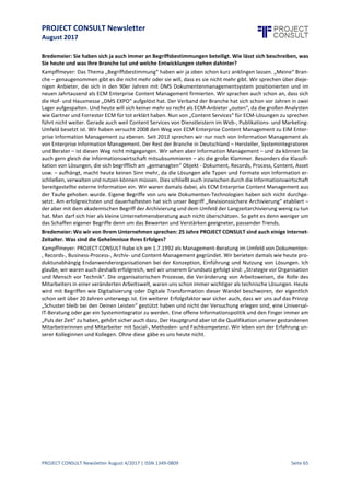 PROJECT CONSULT Newsletter
August 2017
PROJECT CONSULT Newsletter August 4/2017 | ISSN 1349-0809 Seite 66
eGK Gesundheitskarte vor dem endgültigen Aus (Blog Kommentar)
Durch zahlreiche Pressepublikationen (z.B. Golem, Süddeutsche Zeitung) wurde bekannt, dass die
elektronische Gesundheitskarte (eGK) vor dem endgültigen "Aus" stehe. Spätestens nach der
Bundestagswahl dürfte es auch seitens der Politik offiziell werden, was Ärzte, Verbände, Krankenkasse
und andere Institutionen der Gesundsheitsbrancheschmerzvoll konstatieren. (http://bit.ly/Gesundheits-
karte-Aus )
Wegweisend in den nächsten Irrweg? (Blog Kommentar)
Warum der IT-Planungrat nun gegen Europa gerichtete, nationale Standards zusätzlich mit XRechnung
schafft ohne eine WiBe vorzulegen und ohne die von der Verfassung gebotene Verhältnismäßigkeit zu
wahren, ist nicht nach zu vollziehen. (http://bit.ly/nächsterIrrweg)
KLA: Empfehlung für PDF/A für die Aufbewahrung in Behörden und Gerichten (Blog Beitrag)
Die"Konferenz der Leiterinnen und Leiter der Archivverwaltungen des Bundes und der Länder" (KLA) habe
das Format PDF/A für die Aufbewahrung von Dokumenten in Behörden und Gerichten empfohlen. Die
vom Ausschuss "Digitale Archive" (DA) herausgegebene Empfehlung vom Juni 2017
(http://bit.ly/2uxOjHK) weist auf Anwendung und Restriktionen hin. (http://bit.ly/KLAPDFA)
Von ECM und EIM zum Information Management (Blog Kommentar)
Ich glaubenicht,dass "der Herr Kampffmeyer" in der Branche, diedurch die internationalen Anbieter und
Analysten getrieben ist,irgendeineBedeutung in Bezug auf Definitionen oder Trends hat. Schon gar nicht
beim Endanwender, der allenfalls irgendwo mal den Namen gehört hat. (http://bit.ly/2n2yTs4)
PROJECT CONSULT Newsletter Jubilee Edition „25 Jahre PROJECT CONSULT“ (Blog Beitrag)
Die Jubiläums-Sonderausgabe des PROJECT CONSULT Newsletter mit eingeladenen Fachbeiträgen von
Freunden, Mitarbeitern,Kunden und Wegbegleitern isterschienen. Über 100 Autoren, über 100 Beiträge,
400 Seiten mit internationaler Beteiligung.Den Newsletter gibt es im Open Access als PDF, Mobile, Web
und ePub Version. (http://bit.ly/NL25JahrePC)
ECM & Weiterbildung (Blog Beitrag)
Vielen Unternehmen der ECM-Branche geht es gut. Dies führt vermehrt zu Nachfragen nach geeignetem
Personal.Und so wird man in Gesprächen nichtnur nach potentiellen Kandidaten gefragt,sondern es wird
auch immer wieder über das Thema Qualifizierung, Ausbildung und Weiterbildung lamentiert. Diese
Klagen sind systemimmanent und verdienen dennoch einen tieferen Blick in dieProblematik der Branche.
(http://bit.ly/ECM_Training)
Zwei Keynotes zur Diskussion um ECM, EIM & Content Services (Blog Kommentar)
In zwei Keynotes wurde von Dr. Ulrich Kampffmeyer die aktuelle Diskussion um die "Zukunft von ECM"
besprochen. Als Eröffnungs-Keynote "ECM - und was kommt danach?" (Folien http://bit.ly/Lobonet-Kff;
Video http://bit.ly/lobonet2017Video) auf dem Lobonet Kundentag 2017 in Erding. (http://bit.ly/-
2KffKeynotes2017)
Gartner ersetzt ECM durch Content Services (Blog Kommentar)
Wir hatten schon vor einiger Zeit über Diskussionen berichtet, was denn nun in Zukunft bei Gartner aus
ECM wird. Der Begriff "Content Services" taucht bereits im Bericht zum ECM Magic Quadrant auf
(http://bit.ly/ECM-MQ-revisited) und verschiedenen Diskussionen (http://bit.ly/GartnerHC16) auf.
(http://bit.ly/2wVw9kt)
Bundestag: Gesetz zur elektronischen Akte (Blog Beitrag)
Die positive Nachricht: die elektronische Akte erhält Vorrang vor der Papierakte. Der Bundestag hat
bereits am 17.05.2017 dem Gesetzentwurf der Bundesregierung "Entwurf eines Gesetzes zur Einführung
der elektronischen Akte in Strafsachen und zur weiteren Förderung des elektronischen Rechtsverkehrs"
(18/9416) in der vom Rechtsausschuss geänderten Fassung (18/12203) angenommen.
(http://bit.ly/PapierAkte)
Wer wurde zum Einreichen eines Beitrages zum Jubiläums-Newsletter eingeladen? (Blog Kommentar)
... und für alle, die jetzt nachfragen: Die Einladungen zur Beteiligung erfolgten nur in unserem Blog und
über Facebook, Linkedin und XING. Dort wurden auch dann dieRegeln und jetzt kürzlich dieLinks auf den
Newsletter verteilt. (http://bit.ly/2wLL5Cs)
 