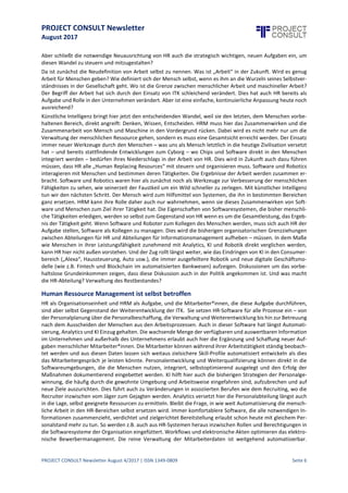 PROJECT CONSULT Newsletter
August 2017
PROJECT CONSULT Newsletter August 4/2017 | ISSN 1349-0809 Seite 7
Aber schließt die notwendige Neuausrichtung von HR auch die strategisch wichtigen, neuen Aufgaben ein, um
diesen Wandel zu steuern und mitzugestalten?
Da ist zunächst die Neudefinition von Arbeit selbst zu nennen. Was ist „Arbeit“ in der Zukunft. Wird es genug
Arbeit für Menschen geben? Wie definiert sich der Mensch selbst, wenn es ihm an die Wurzeln seines
Selbstverständnisses in der Gesellschaftgeht. Wo istdieGrenze zwischen menschlicher Arbeit und maschineller
Arbeit? Der Begriff der Arbeit hat sich durch den Einsatzvon ITK schleichend verändert.Dies hat auch HR bereits
als Aufgabe und Rolle in den Unternehmen verändert. Aber ist eine einfache, kontinuierliche Anpassung heute
noch ausreichend?
Künstliche Intelligenz bringt hier jetzt den entscheidenden Wandel, weil sie den letzten, dem Menschen
vorbehaltenen Bereich, direkt angreift: Denken, Wissen,Entscheiden.HRM muss hier das Zusammenwirken und
die Zusammenarbeit von Mensch und Maschine in den Vordergrund rücken. Dabei wird es nicht mehr nur um
die Verwaltung der menschlichen Ressource gehen, sondern es muss eine Gesamtsicht erreicht werden. Der
Einsatz immer neuer Werkzeuge durch den Menschen – was uns als Mensch letztlich in die heutige Zivilisation
versetzt hat – und bereits stattfindende Entwicklungen zum Cyborg – wo Chips und Software direkt in den
Menschen integriert werden – bedürfen ihres Niederschlags in der Arbeitvon HR. Dies wird in Zukunft auch dazu
führen müssen, dass HR alle „Human Replacing Resources“ mit steuern und organisieren muss. Software und
Robotics interagieren mit Menschen und bestimmen deren Tätigkeiten. Die Ergebnisse der Arbeit werden
zusammen erbracht. Software und Robotics waren hier als zunächst noch als Werkzeuge zur Verbesserung der
menschlichen Fähigkeiten zu sehen, wie seinerzeit der Faustkeil um ein Wild schneller zu zerlegen. Mit
künstlicher Intelligenz tun wir den nächsten Schritt. Der Mensch wird zum Hilfsmittel von Systemen, die ihn in
bestimmten Bereichen ganz ersetzen. HRM kann ihre Rolle daher auch nur wahrnehmen, wenn sie dieses
Zusammenwirken von Software und Menschen zum Ziel ihrer Tätigkeit hat. Die Eigenschaften von
Softwaresystemen, die bisher menschliche Tätigkeiten erledigen, werden so selbst zum Gegenstand von HR
wenn es um dieGesamtleistung, das Ergebnis der Tätigkeit geht. Wenn Software und Roboter zum Kollegen des
Menschen werden, muss sich auch HR der Aufgabe stellen, Software als Kollegen zu managen. Dies wird die
bisherigen organisatorischen Grenzziehungen zwischen Abteilungen für HR und Abteilungen für
Informationsmanagement aufheben – müssen. In dem Maße wie Menschen in ihrer Leistungsfähigkeit
zunehmend mit Analytics,KI und Robotik direktverglichen werden, kann HR hier nichtaußen vorstehen. Und der
Zug rolltlängstweiter, wie das Eindringen von KI in den Consumerbereich („Alexa“, Haussteuerung, Auto usw.),
die immer ausgefeiltere Robotik und neue digitale Geschäftsmodelle (wie z.B. Fintech und Blockchain im
automatisierten Bankwesen) aufzeigen. Diskussionen um das vorbehaltslose Grundeinkommen zeigen, dass
diese Diskussion auch in der Politik angekommen ist. Und was macht die HR-Abteilung? Verwaltung des
Restbestandes?
Human Ressource Management ist selbst betroffen
HR als Organisationseinheit und HRM als Aufgabe, und die Mitarbeiter*innen, die diese Aufgabe durchführen,
sind aber selbstGegenstand der Weiterentwicklung der ITK. Sie setzen HR-Software für alleProzesseein – von
der Personalplanungüber diePersonalbeschaffung,dieVerwaltungund Weiterentwicklungbis hin zur Betreuung
nach dem Ausscheiden der Menschen aus den Arbeitsprozessen. Auch in dieser Software hat längst
Automatisierung, Analytics und KI Einzug gehalten. Die wachsende Menge der verfügbaren und auswertbaren
Information im Unternehmen und außerhalb des Unternehmens erlaubt auch hier die Ergänzung und Schaffung
neuer Aufgaben menschlicher Mitarbeiter*innen.Die Mitarbeiter können während ihrer Arbeitstätigkeitständig
beobachtet werden und aus diesen Daten lassen sich weitaus zielsichere Skill-Profile automatisiert entwickeln
als dies das Mitarbeitergespräch jeleisten könnte. Personalentwicklungund Weiterqualifizierungkönnen direkt
in die Softwareumgebungen, die die Menschen nutzen, integriert, selbstoptimierend ausgelegt und den Erfolg
der Maßnahmen dokumentierend eingebettet werden. KI hilft hier auch die bisherigen Strategien der
Personalgewinnung,diehäufigdurch diegewohnte Umgebung und Arbeitsweiseeingefahren sind,aufzubrechen
und auf neue Ziele auszurichten.Dies führt auch zu Veränderungen in assoziierten Berufen wie dem Recruiting,
wo dieRecruiter inzwischen vomJäger zum Gejagten werden. Analytics versetzthier diePersonalabteilunglängst
auch in die Lage, selbst geeignete Ressourcen zu ermitteln. Bleibt die Frage, in wie weit Automatisierung die
menschliche Arbeit in den HR-Bereichen selbst ersetzen wird. Immer komfortablere Software, die alle
notwendigen Informationen zusammenzieht, verdichtet und zielgerichtet Bereitstellungerlaubtschon heute mit
gleichem Personalstand mehr zu tun. So werden z.B. auch aus HR-Systemen heraus inzwischen Rollen und
Berechtigungen in die Softwaresysteme der Organisation eingefüttert. Workflows und elektronische Akten
 