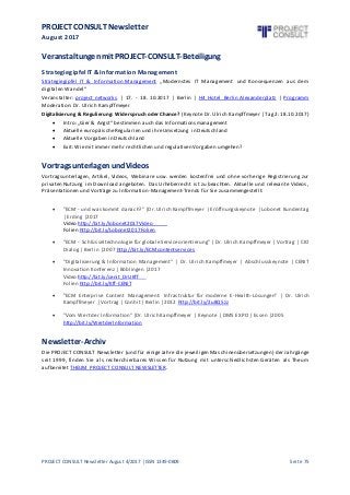 PROJECT CONSULT Newsletter
August 2017
PROJECT CONSULT Newsletter August 4/2017 | ISSN 1349-0809 Seite 75
Veranstaltungenmit PROJECT-CONSULT-Beteiligung
Strategiegipfel IT & Information Management
Strategiegipfel IT & Information Management „Modernstes IT Management und Konsequenzen aus dem
digitalen Wandel“
Veranstalter: project networks | 17. - 18. 10.2017 | Berlin | H4 Hotel Berlin Alexanderplatz | Programm
Moderation: Dr. Ulrich Kampffmeyer
Digitalisierung & Regulierung: Widerspruch oder Chance? (Keynote Dr. Ulrich Kampffmeyer | Tag2: 18.10.2017)
 Intro: „Gier & Angst“ bestimmen auch das Informationsmanagement
 Aktuelle europäischeRegularien und ihreUmsetzung in Deutschland
 Aktuelle Vorgaben in Deutschland
 Exit: Wie mit immer mehr rechtlichen und regulativen Vorgaben umgehen?
VortragsunterlagenundVideos
Vortragsunterlagen, Artikel, Videos, Webinare usw. werden kostenfrei und ohne vorherige Registrierung zur
privaten Nutzung im Download angeboten. Das Urheberrecht ist zu beachten. Aktuelle und relevante Videos,
Präsentationen und Vorträge zu Information-Management-Trends für Sie zusammengestellt:
 "ECM - und was kommt danach?" |Dr. Ulrich Kampffmeyer | Eröffnungskeynote | Lobonet Kundentag
| Erding |2017
Video http://bit.ly/lobonet2017Video
Folien http://bit.ly/Lobonet2017Folien
 "ECM - Schlüsseltechnologiefür globaleServiceorientierung"| Dr. Ulrich Kampffmeyer | Vortrag | CIO
Dialog | Berlin |2007 http://bit.ly/ECMcontentservices
 "Digitalisierung & Information Management" | Dr. Ulrich Kampffmeyer | Abschlusskeynote | CENIT
Innovation Konferenz | Böblingen |2017
Video http://bit.ly/cenit_DrUKff
Folien http://bit.ly/Kff-CENIT
 "ECM Enterprise Content Management: Infrastruktur für moderne E-Health-Lösungen" | Dr. Ulrich
Kampffmeyer | Vortrag | Conhit | Berlin |2012 http://bit.ly/2u8Q5zz
 "Vom Wert der Information"|Dr. Ulrich Kampffmeyer | Keynote | DMS EXPO | Essen |2005
http://bit.ly/WertderInformation
Newsletter-Archiv
Die PROJECT CONSULT Newsletter (und für einigeJahre die jeweiligen Maschinenübersetzungen) der Jahrgänge
seit 1999, finden Sie als recherchierbares Wissen für Nutzung mit unterschiedlichsten Geräten als Theum
aufbereitet THEUM PROJECT CONSULT NEWSLETTER.
 