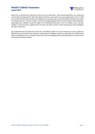 PROJECT CONSULT Newsletter
August 2017
PROJECT CONSULT Newsletter August 4/2017 | ISSN 1349-0809 Seite 8
optimieren das elektronischeBewerbermanagement. Die reineVerwaltung der Mitarbeiterdaten istweitgehend
automatisierbar.Bleibthier nur dieRolledes „Menschen kümmern sich umMenschen“. Das humaneMäntelchen
um zunehmend unmenschliche Arbeitsweisen? Wird den Bedarf erkennen und steuern auch eine Eigenschaft
von KI im HRM sein, wo die Software beim Betreten des Gebäudes am Gesichtsausdruck des Mitarbeiters
feststellt, dass dieser ein Problem hat, weil – Analyse im Web – mehrere ehemalige Kollegen keinen Job mehr
haben? Wo der Betriebspsychologe dann zufällig im Laufe des Tages ihn am Arbeitsplatz besucht um ihm zu
erklären, wie er mit dem Kollegen „Automat“ besser umgehen kann? Und das noch mehr Freizeit und die
Entlastung von Routinetätigkeiten doch so toll sind?
Das traditionelleHR-Geschäft reicht nichtmehr. HR-Software selbstund neue Funktionen aus dem Umfeld von
Digitalisierung,Automatisierung,Analytics und Künstlicher Intelligenz machen es notwendig, auch HRM Human
ResourceManagement neu zu denken. Wenn dies nichtrechtzeitiggeschieht,steht der Mensch imUnternehmen
auf ziemlich verlorenem Posten.
 