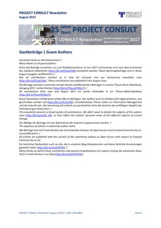 PROJECT CONSULT Newsletter
August 2017
PROJECT CONSULT Newsletter August 4/2017 | ISSN 1349-0809 Seite 9
Gastbeiträge | Guest Authors
Herzlichen Dank an alle Gastautoren! /
Many thanks to all guest authors!
Nicht alle Beiträge erreichten uns zum Redaktionsschluss im Juni 2017 und konnten erst nach dem Erscheinen
des Jubiläums-Newsletter (http://bit.ly/PCJub25NL) bearbeitet werden. Diese Nachtragsbeiträge sind in dieser
August-Ausgabe veröffentlicht. /
Not all contributions reached us in time for inclusion into our anniversary newsletter issue
(http://bit.ly/PCJub25NL). These contributions are published in this August issue.
Die Beiträge sind aber zusammen mit den bereits veröffentlichten Beiträgen in unserer Theum-Buch-Datenbank,
Jahrgang 2017, recherchierbar (http://bit.ly/TheumPCNL17). /
All contributions from June and August 2017 are jointly retrievable in our Theum-eBook-Database
(http://bit.ly/TheumPCNL17).
Dieser Newsletter enthälteinen wilden Mix an Beiträgen. Wir wollten auch imVorfeld nicht reglementieren, was
geschrieben werden soll (http://bit.ly/PC25nlDE). Grundsätzliches Thema sollte nur Information Management
und die Zukunft sein.Die Sammlung soll einfach aus persönlicher Sicht der Autoren die vielfältigen Aspekte der
Veränderungen beleuchten. /
This newsletter presents a broad variety of contributions. We didn’t want to dictate the subjects of the
submissions (http://bit.ly/Jub25_EN), so they reflect the authors’ personal views of the different aspects of
current change.
Die Abfolge der Beiträge ist nach Nachnamen der Autoren vorgenommen worden. /
The sequence of articles is ordered by author name.
AlleBeiträge sind mitEinverständnis der einreichenden Autoren als Open Access nach CreativeCommons by-nc-
nd veröffentlicht. /
All articles are published with the consent of the submitting authors as Open Access with respect to Creative
Commons by-nc-nd.
Ein herzliches Dankeschön auch an alle, die in unserem Blog Glückwünsche und kleine fachliche Anmerkungen
gepostet haben (http://bit.ly/Jub25PCHH). /
Many thanks as well to those contributors who posted congratulations (or regrets missing the submission
deadline) or small articles in our blog (http://bit.ly/Jub25PCHH).
 