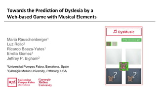 Towards	the	Prediction	of	Dyslexia	by	a	
Web-based	Game	with	Musical	Elements
Maria Rauschenberger1
Luz Rello2
Ricardo Baeza-Yates1
Emilia Gomez1
Jeffrey P. Bigham2
1Universitat Pompeu Fabra, Barcelona, Spain
2Carnegie Mellon University, Pittsburg, USA
 