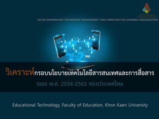 วิเคราะห์กรอบนโยบายเทคโนโลยีสารสนเทศและการสื่อสาร
ระยะ พ.ศ. 2554-2563 ของประเทศไทย
Educational Technology, Faculty of Education, Khon Kaen University
201705 NFORMATION TECHNOLOGY MANAGEMENT AND COMPUTER FOR LEARNING ORGANIZATION
 