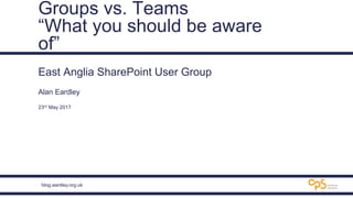 blog.eardley.org.uk
Groups vs. Teams
“What you should be aware
of”
East Anglia SharePoint User Group
Alan Eardley
23rd May 2017
 