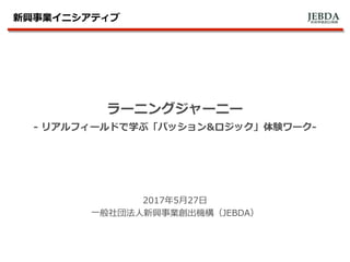 JEBDA新興事業創出機構
ラーニングジャーニー
- リアルフィールドで学ぶ「パッション&ロジック」体験ワーク-
2017年5月27日
一般社団法人新興事業創出機構（JEBDA）
新興事業イニシアティブ
 